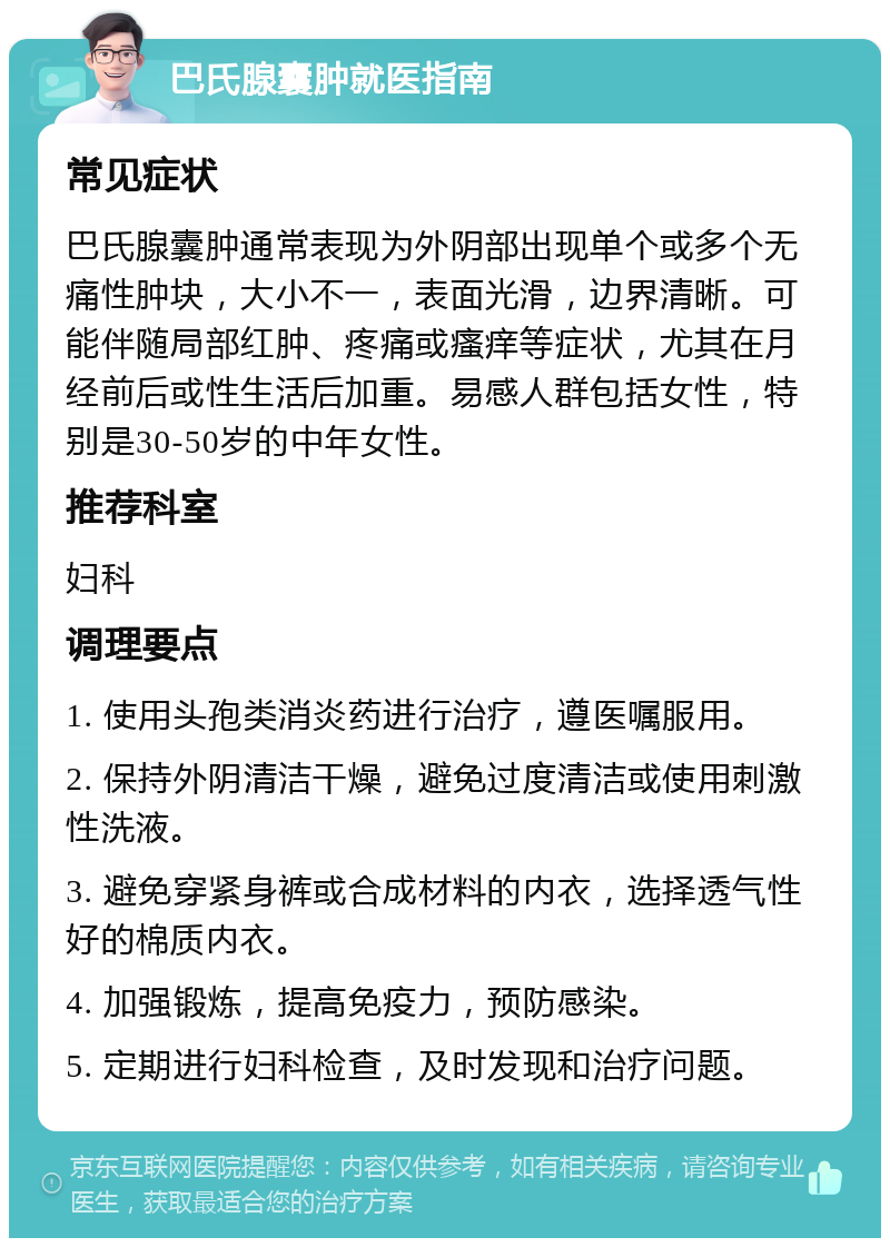 巴氏腺囊肿就医指南 常见症状 巴氏腺囊肿通常表现为外阴部出现单个或多个无痛性肿块，大小不一，表面光滑，边界清晰。可能伴随局部红肿、疼痛或瘙痒等症状，尤其在月经前后或性生活后加重。易感人群包括女性，特别是30-50岁的中年女性。 推荐科室 妇科 调理要点 1. 使用头孢类消炎药进行治疗，遵医嘱服用。 2. 保持外阴清洁干燥，避免过度清洁或使用刺激性洗液。 3. 避免穿紧身裤或合成材料的内衣，选择透气性好的棉质内衣。 4. 加强锻炼，提高免疫力，预防感染。 5. 定期进行妇科检查，及时发现和治疗问题。