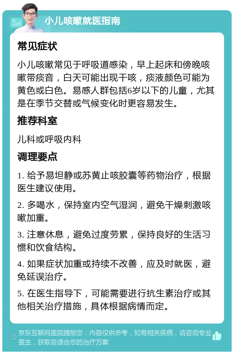 小儿咳嗽就医指南 常见症状 小儿咳嗽常见于呼吸道感染，早上起床和傍晚咳嗽带痰音，白天可能出现干咳，痰液颜色可能为黄色或白色。易感人群包括6岁以下的儿童，尤其是在季节交替或气候变化时更容易发生。 推荐科室 儿科或呼吸内科 调理要点 1. 给予易坦静或苏黄止咳胶囊等药物治疗，根据医生建议使用。 2. 多喝水，保持室内空气湿润，避免干燥刺激咳嗽加重。 3. 注意休息，避免过度劳累，保持良好的生活习惯和饮食结构。 4. 如果症状加重或持续不改善，应及时就医，避免延误治疗。 5. 在医生指导下，可能需要进行抗生素治疗或其他相关治疗措施，具体根据病情而定。