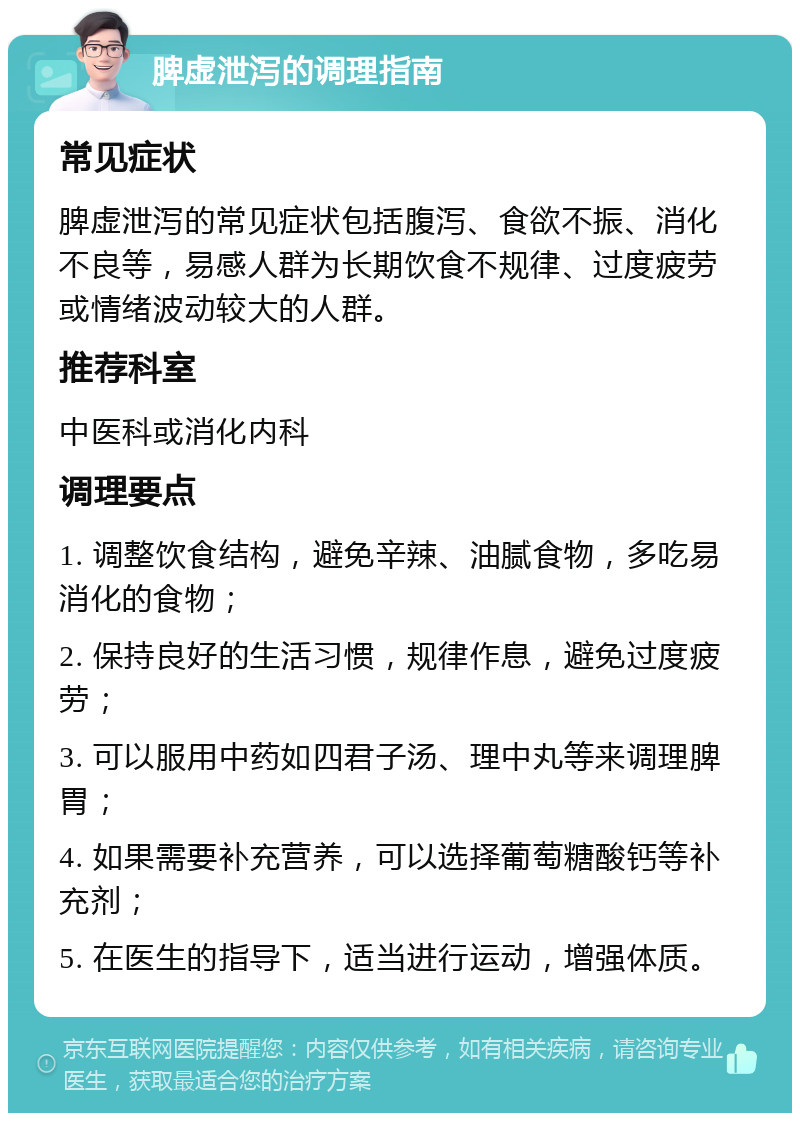 脾虚泄泻的调理指南 常见症状 脾虚泄泻的常见症状包括腹泻、食欲不振、消化不良等，易感人群为长期饮食不规律、过度疲劳或情绪波动较大的人群。 推荐科室 中医科或消化内科 调理要点 1. 调整饮食结构，避免辛辣、油腻食物，多吃易消化的食物； 2. 保持良好的生活习惯，规律作息，避免过度疲劳； 3. 可以服用中药如四君子汤、理中丸等来调理脾胃； 4. 如果需要补充营养，可以选择葡萄糖酸钙等补充剂； 5. 在医生的指导下，适当进行运动，增强体质。