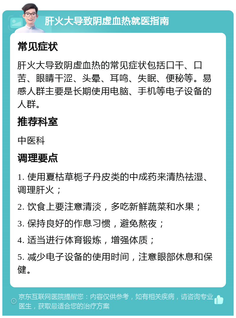 肝火大导致阴虚血热就医指南 常见症状 肝火大导致阴虚血热的常见症状包括口干、口苦、眼睛干涩、头晕、耳鸣、失眠、便秘等。易感人群主要是长期使用电脑、手机等电子设备的人群。 推荐科室 中医科 调理要点 1. 使用夏枯草栀子丹皮类的中成药来清热祛湿、调理肝火； 2. 饮食上要注意清淡，多吃新鲜蔬菜和水果； 3. 保持良好的作息习惯，避免熬夜； 4. 适当进行体育锻炼，增强体质； 5. 减少电子设备的使用时间，注意眼部休息和保健。