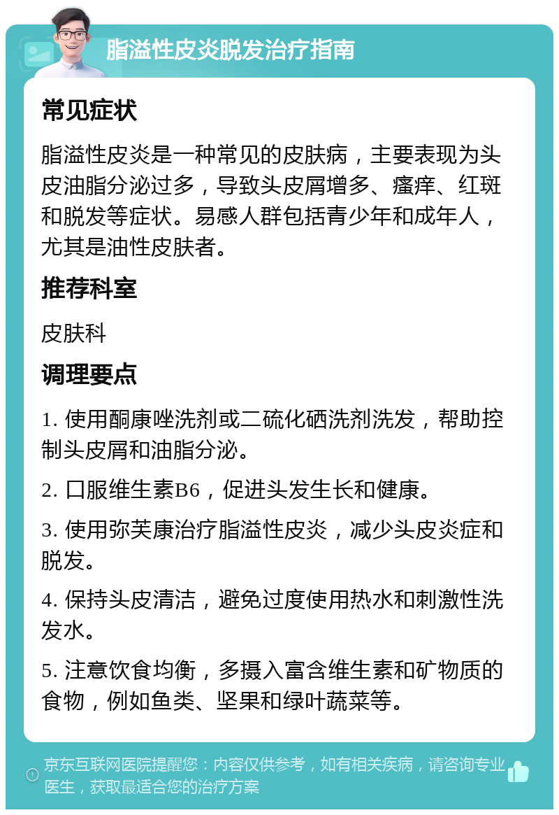 脂溢性皮炎脱发治疗指南 常见症状 脂溢性皮炎是一种常见的皮肤病，主要表现为头皮油脂分泌过多，导致头皮屑增多、瘙痒、红斑和脱发等症状。易感人群包括青少年和成年人，尤其是油性皮肤者。 推荐科室 皮肤科 调理要点 1. 使用酮康唑洗剂或二硫化硒洗剂洗发，帮助控制头皮屑和油脂分泌。 2. 口服维生素B6，促进头发生长和健康。 3. 使用弥芙康治疗脂溢性皮炎，减少头皮炎症和脱发。 4. 保持头皮清洁，避免过度使用热水和刺激性洗发水。 5. 注意饮食均衡，多摄入富含维生素和矿物质的食物，例如鱼类、坚果和绿叶蔬菜等。