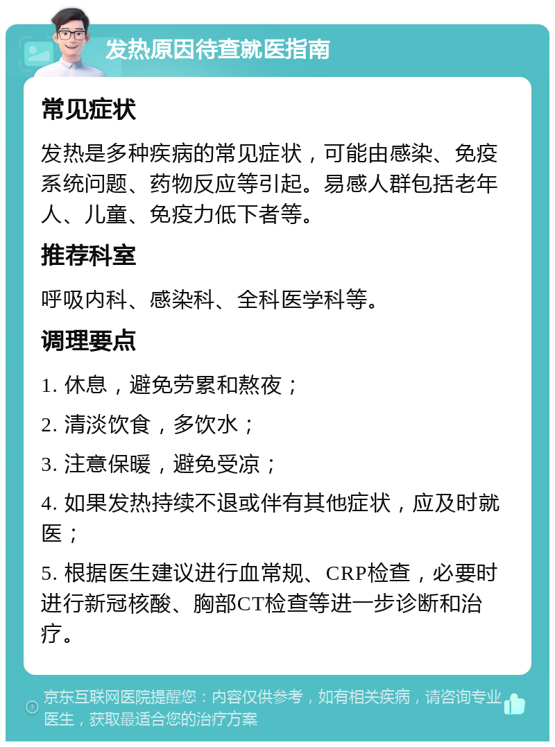 发热原因待查就医指南 常见症状 发热是多种疾病的常见症状，可能由感染、免疫系统问题、药物反应等引起。易感人群包括老年人、儿童、免疫力低下者等。 推荐科室 呼吸内科、感染科、全科医学科等。 调理要点 1. 休息，避免劳累和熬夜； 2. 清淡饮食，多饮水； 3. 注意保暖，避免受凉； 4. 如果发热持续不退或伴有其他症状，应及时就医； 5. 根据医生建议进行血常规、CRP检查，必要时进行新冠核酸、胸部CT检查等进一步诊断和治疗。