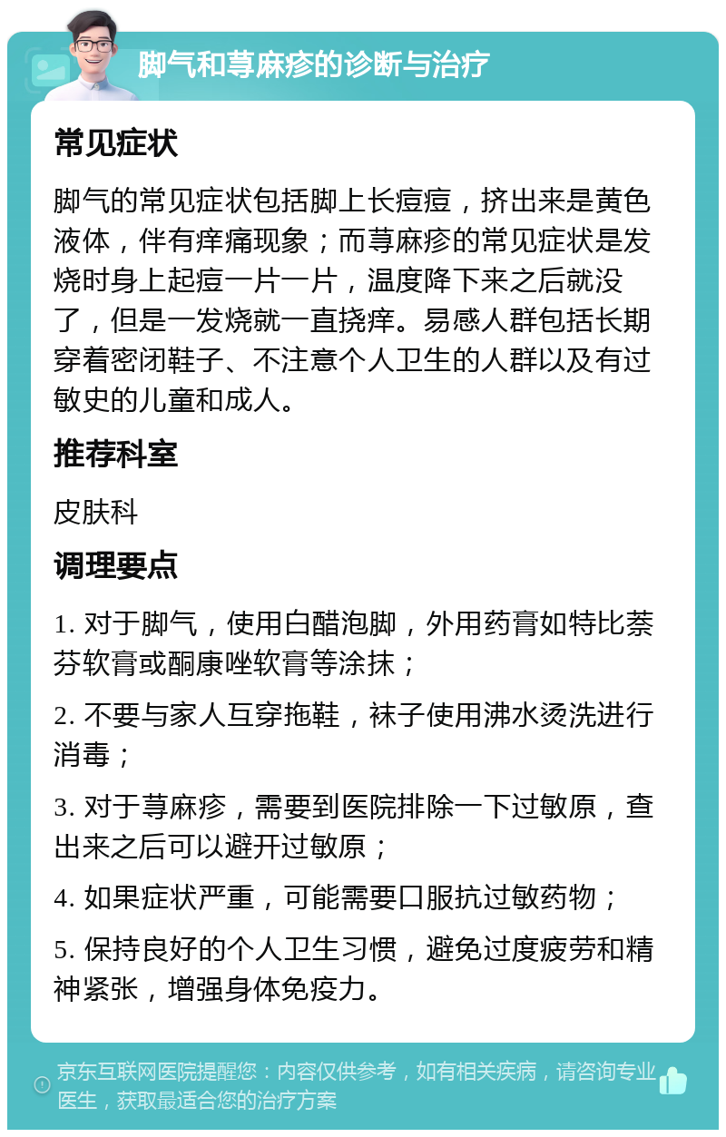 脚气和荨麻疹的诊断与治疗 常见症状 脚气的常见症状包括脚上长痘痘，挤出来是黄色液体，伴有痒痛现象；而荨麻疹的常见症状是发烧时身上起痘一片一片，温度降下来之后就没了，但是一发烧就一直挠痒。易感人群包括长期穿着密闭鞋子、不注意个人卫生的人群以及有过敏史的儿童和成人。 推荐科室 皮肤科 调理要点 1. 对于脚气，使用白醋泡脚，外用药膏如特比萘芬软膏或酮康唑软膏等涂抹； 2. 不要与家人互穿拖鞋，袜子使用沸水烫洗进行消毒； 3. 对于荨麻疹，需要到医院排除一下过敏原，查出来之后可以避开过敏原； 4. 如果症状严重，可能需要口服抗过敏药物； 5. 保持良好的个人卫生习惯，避免过度疲劳和精神紧张，增强身体免疫力。