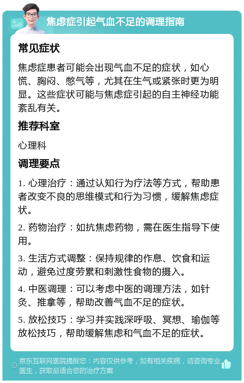 焦虑症引起气血不足的调理指南 常见症状 焦虑症患者可能会出现气血不足的症状，如心慌、胸闷、憋气等，尤其在生气或紧张时更为明显。这些症状可能与焦虑症引起的自主神经功能紊乱有关。 推荐科室 心理科 调理要点 1. 心理治疗：通过认知行为疗法等方式，帮助患者改变不良的思维模式和行为习惯，缓解焦虑症状。 2. 药物治疗：如抗焦虑药物，需在医生指导下使用。 3. 生活方式调整：保持规律的作息、饮食和运动，避免过度劳累和刺激性食物的摄入。 4. 中医调理：可以考虑中医的调理方法，如针灸、推拿等，帮助改善气血不足的症状。 5. 放松技巧：学习并实践深呼吸、冥想、瑜伽等放松技巧，帮助缓解焦虑和气血不足的症状。