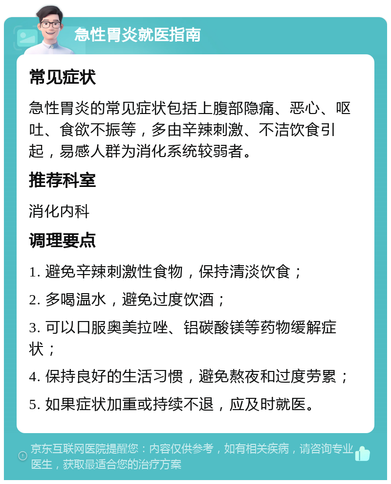 急性胃炎就医指南 常见症状 急性胃炎的常见症状包括上腹部隐痛、恶心、呕吐、食欲不振等，多由辛辣刺激、不洁饮食引起，易感人群为消化系统较弱者。 推荐科室 消化内科 调理要点 1. 避免辛辣刺激性食物，保持清淡饮食； 2. 多喝温水，避免过度饮酒； 3. 可以口服奥美拉唑、铝碳酸镁等药物缓解症状； 4. 保持良好的生活习惯，避免熬夜和过度劳累； 5. 如果症状加重或持续不退，应及时就医。