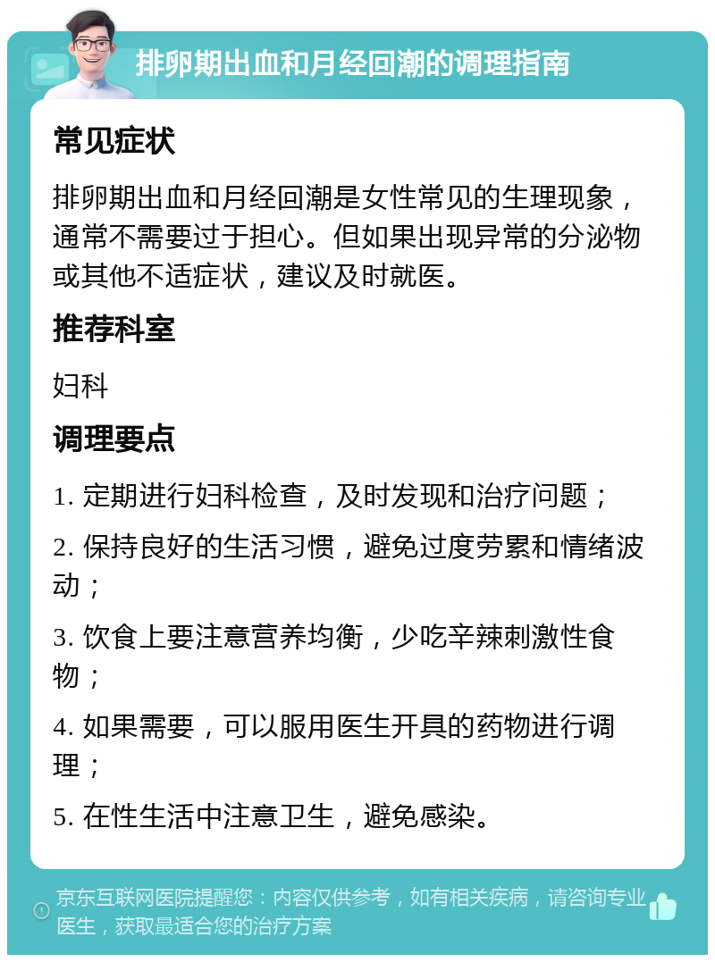 排卵期出血和月经回潮的调理指南 常见症状 排卵期出血和月经回潮是女性常见的生理现象，通常不需要过于担心。但如果出现异常的分泌物或其他不适症状，建议及时就医。 推荐科室 妇科 调理要点 1. 定期进行妇科检查，及时发现和治疗问题； 2. 保持良好的生活习惯，避免过度劳累和情绪波动； 3. 饮食上要注意营养均衡，少吃辛辣刺激性食物； 4. 如果需要，可以服用医生开具的药物进行调理； 5. 在性生活中注意卫生，避免感染。