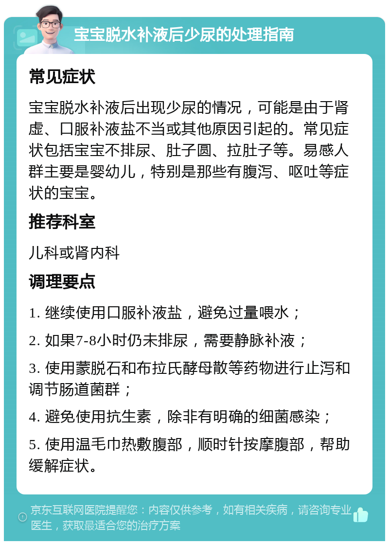 宝宝脱水补液后少尿的处理指南 常见症状 宝宝脱水补液后出现少尿的情况，可能是由于肾虚、口服补液盐不当或其他原因引起的。常见症状包括宝宝不排尿、肚子圆、拉肚子等。易感人群主要是婴幼儿，特别是那些有腹泻、呕吐等症状的宝宝。 推荐科室 儿科或肾内科 调理要点 1. 继续使用口服补液盐，避免过量喂水； 2. 如果7-8小时仍未排尿，需要静脉补液； 3. 使用蒙脱石和布拉氏酵母散等药物进行止泻和调节肠道菌群； 4. 避免使用抗生素，除非有明确的细菌感染； 5. 使用温毛巾热敷腹部，顺时针按摩腹部，帮助缓解症状。