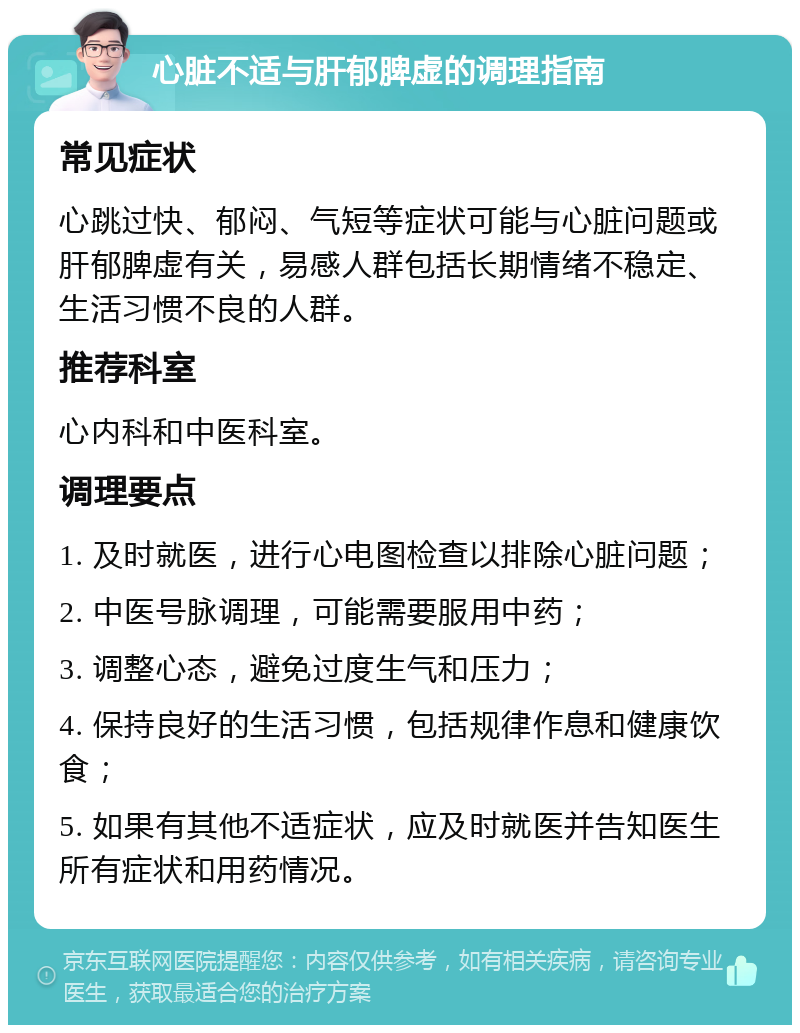 心脏不适与肝郁脾虚的调理指南 常见症状 心跳过快、郁闷、气短等症状可能与心脏问题或肝郁脾虚有关，易感人群包括长期情绪不稳定、生活习惯不良的人群。 推荐科室 心内科和中医科室。 调理要点 1. 及时就医，进行心电图检查以排除心脏问题； 2. 中医号脉调理，可能需要服用中药； 3. 调整心态，避免过度生气和压力； 4. 保持良好的生活习惯，包括规律作息和健康饮食； 5. 如果有其他不适症状，应及时就医并告知医生所有症状和用药情况。