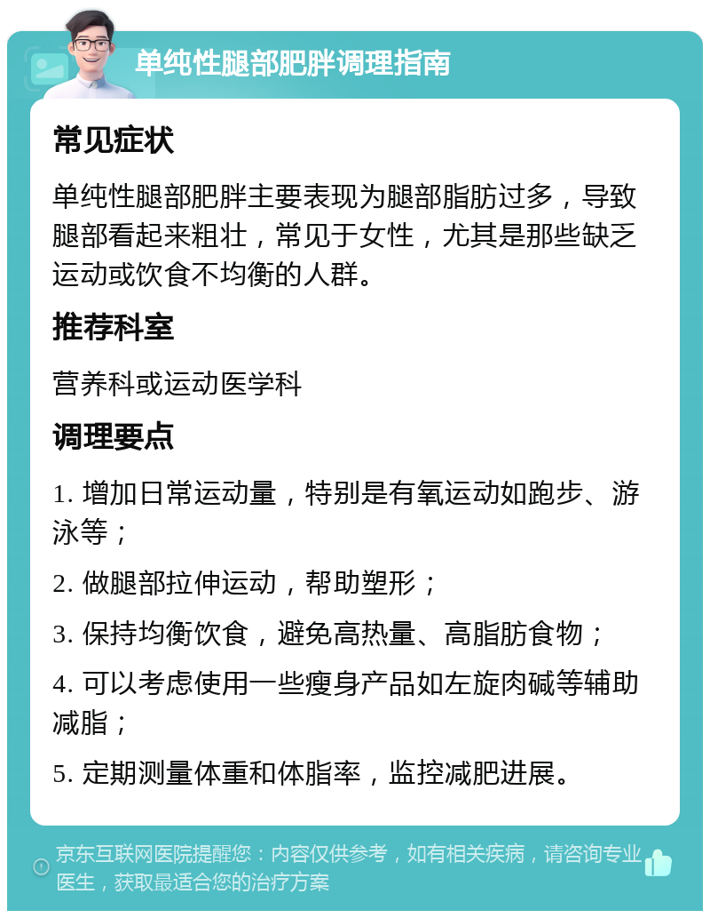 单纯性腿部肥胖调理指南 常见症状 单纯性腿部肥胖主要表现为腿部脂肪过多，导致腿部看起来粗壮，常见于女性，尤其是那些缺乏运动或饮食不均衡的人群。 推荐科室 营养科或运动医学科 调理要点 1. 增加日常运动量，特别是有氧运动如跑步、游泳等； 2. 做腿部拉伸运动，帮助塑形； 3. 保持均衡饮食，避免高热量、高脂肪食物； 4. 可以考虑使用一些瘦身产品如左旋肉碱等辅助减脂； 5. 定期测量体重和体脂率，监控减肥进展。