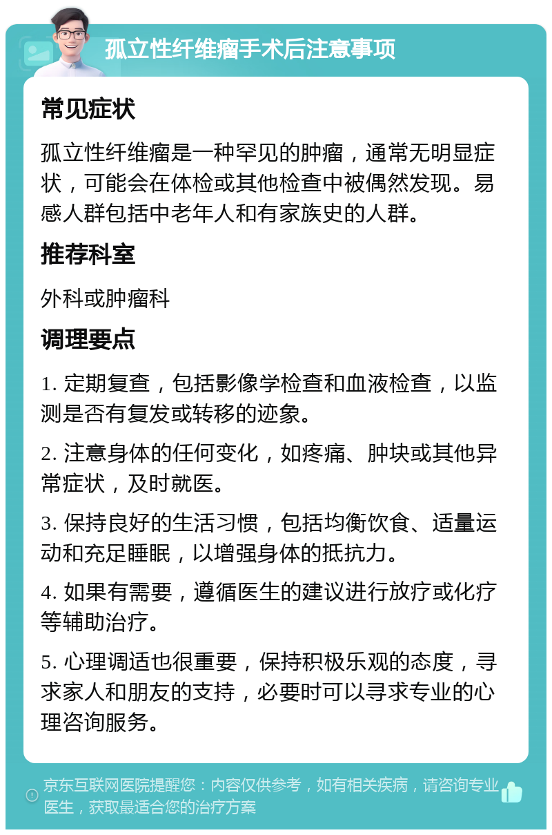 孤立性纤维瘤手术后注意事项 常见症状 孤立性纤维瘤是一种罕见的肿瘤，通常无明显症状，可能会在体检或其他检查中被偶然发现。易感人群包括中老年人和有家族史的人群。 推荐科室 外科或肿瘤科 调理要点 1. 定期复查，包括影像学检查和血液检查，以监测是否有复发或转移的迹象。 2. 注意身体的任何变化，如疼痛、肿块或其他异常症状，及时就医。 3. 保持良好的生活习惯，包括均衡饮食、适量运动和充足睡眠，以增强身体的抵抗力。 4. 如果有需要，遵循医生的建议进行放疗或化疗等辅助治疗。 5. 心理调适也很重要，保持积极乐观的态度，寻求家人和朋友的支持，必要时可以寻求专业的心理咨询服务。