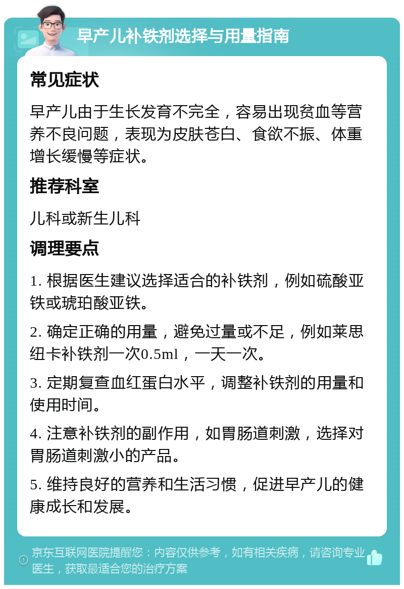 早产儿补铁剂选择与用量指南 常见症状 早产儿由于生长发育不完全，容易出现贫血等营养不良问题，表现为皮肤苍白、食欲不振、体重增长缓慢等症状。 推荐科室 儿科或新生儿科 调理要点 1. 根据医生建议选择适合的补铁剂，例如硫酸亚铁或琥珀酸亚铁。 2. 确定正确的用量，避免过量或不足，例如莱思纽卡补铁剂一次0.5ml，一天一次。 3. 定期复查血红蛋白水平，调整补铁剂的用量和使用时间。 4. 注意补铁剂的副作用，如胃肠道刺激，选择对胃肠道刺激小的产品。 5. 维持良好的营养和生活习惯，促进早产儿的健康成长和发展。