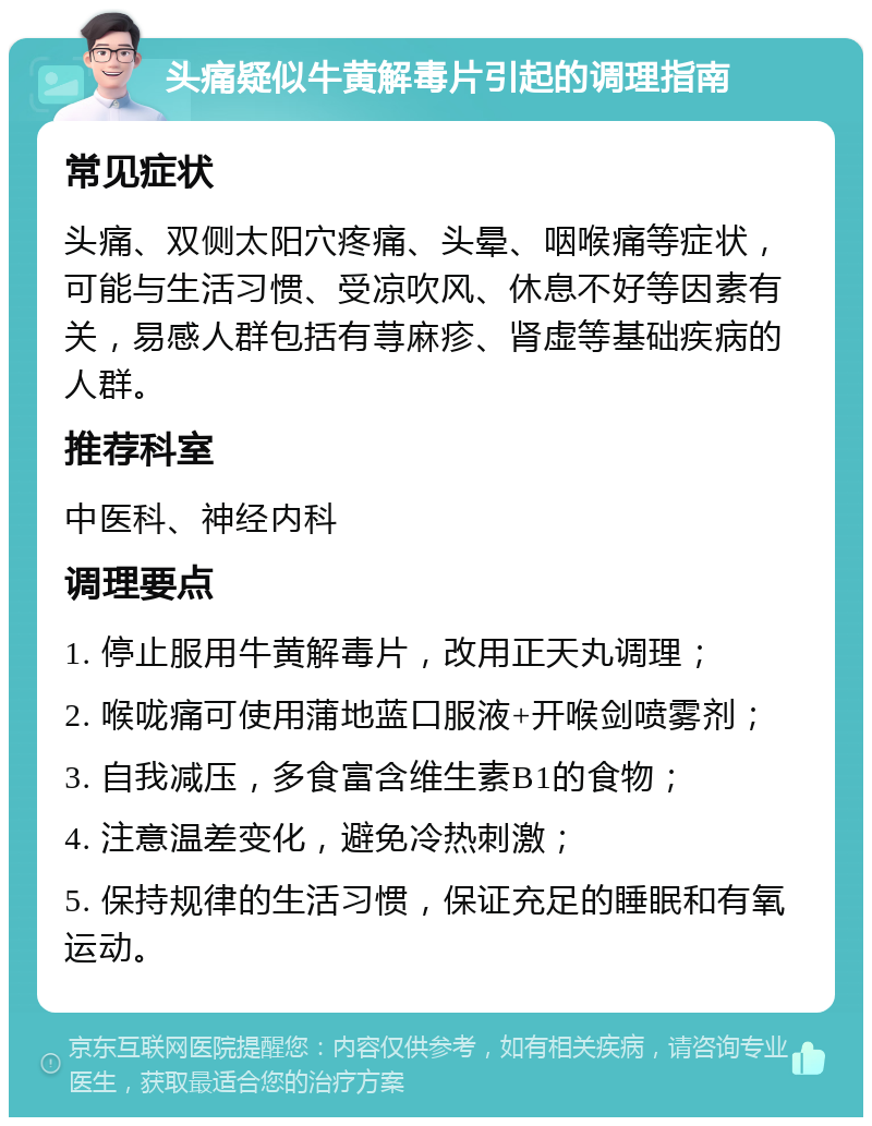 头痛疑似牛黄解毒片引起的调理指南 常见症状 头痛、双侧太阳穴疼痛、头晕、咽喉痛等症状，可能与生活习惯、受凉吹风、休息不好等因素有关，易感人群包括有荨麻疹、肾虚等基础疾病的人群。 推荐科室 中医科、神经内科 调理要点 1. 停止服用牛黄解毒片，改用正天丸调理； 2. 喉咙痛可使用蒲地蓝口服液+开喉剑喷雾剂； 3. 自我减压，多食富含维生素B1的食物； 4. 注意温差变化，避免冷热刺激； 5. 保持规律的生活习惯，保证充足的睡眠和有氧运动。