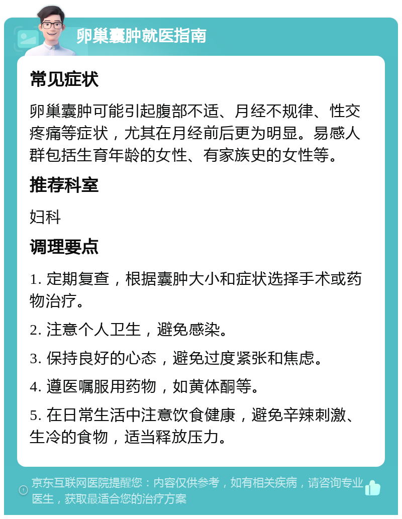 卵巢囊肿就医指南 常见症状 卵巢囊肿可能引起腹部不适、月经不规律、性交疼痛等症状，尤其在月经前后更为明显。易感人群包括生育年龄的女性、有家族史的女性等。 推荐科室 妇科 调理要点 1. 定期复查，根据囊肿大小和症状选择手术或药物治疗。 2. 注意个人卫生，避免感染。 3. 保持良好的心态，避免过度紧张和焦虑。 4. 遵医嘱服用药物，如黄体酮等。 5. 在日常生活中注意饮食健康，避免辛辣刺激、生冷的食物，适当释放压力。