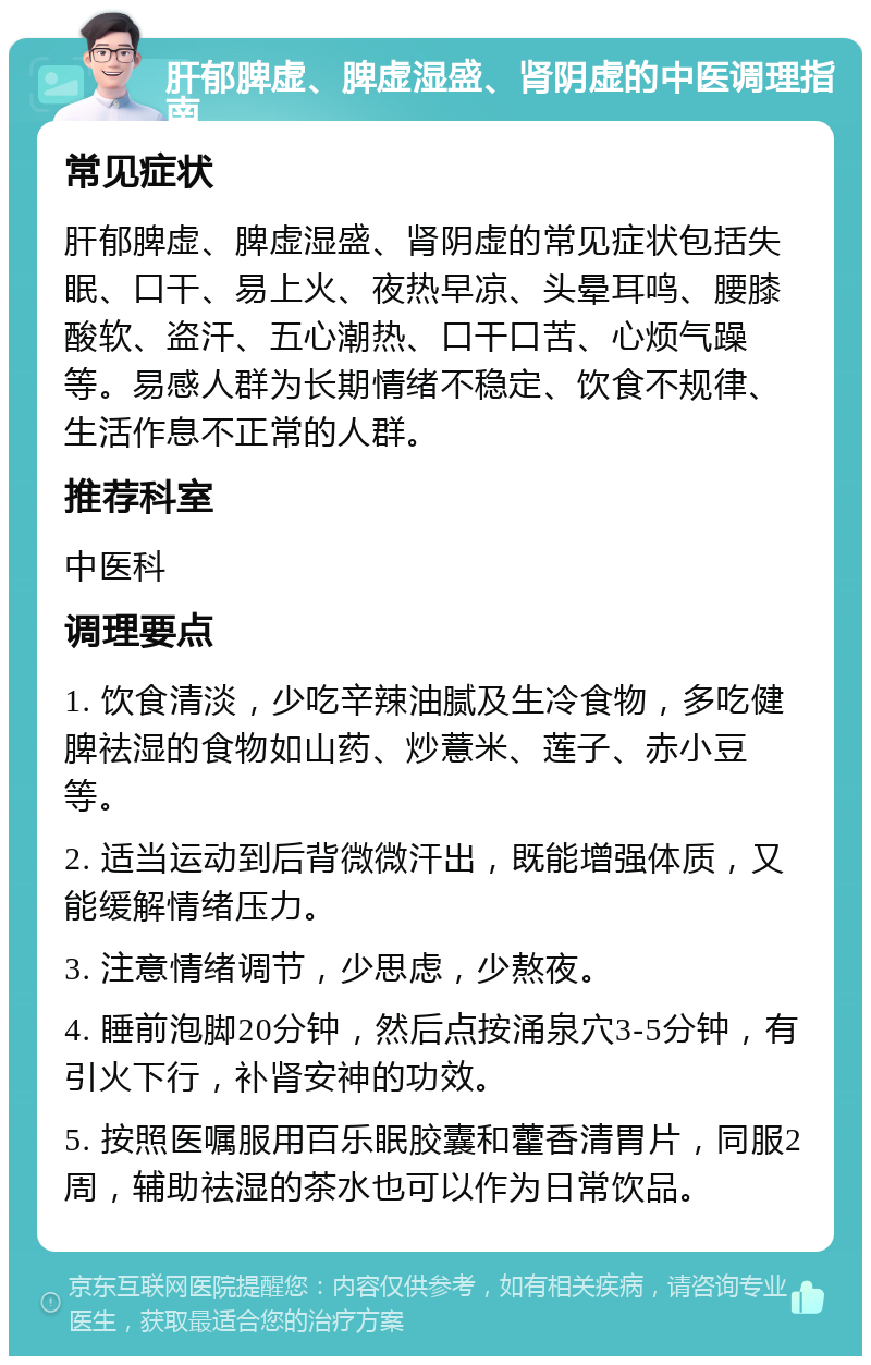 肝郁脾虚、脾虚湿盛、肾阴虚的中医调理指南 常见症状 肝郁脾虚、脾虚湿盛、肾阴虚的常见症状包括失眠、口干、易上火、夜热早凉、头晕耳鸣、腰膝酸软、盗汗、五心潮热、口干口苦、心烦气躁等。易感人群为长期情绪不稳定、饮食不规律、生活作息不正常的人群。 推荐科室 中医科 调理要点 1. 饮食清淡，少吃辛辣油腻及生冷食物，多吃健脾祛湿的食物如山药、炒薏米、莲子、赤小豆等。 2. 适当运动到后背微微汗出，既能增强体质，又能缓解情绪压力。 3. 注意情绪调节，少思虑，少熬夜。 4. 睡前泡脚20分钟，然后点按涌泉穴3-5分钟，有引火下行，补肾安神的功效。 5. 按照医嘱服用百乐眠胶囊和藿香清胃片，同服2周，辅助祛湿的茶水也可以作为日常饮品。