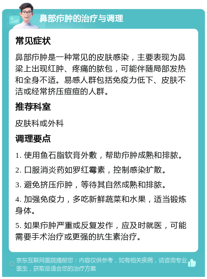 鼻部疖肿的治疗与调理 常见症状 鼻部疖肿是一种常见的皮肤感染，主要表现为鼻梁上出现红肿、疼痛的脓包，可能伴随局部发热和全身不适。易感人群包括免疫力低下、皮肤不洁或经常挤压痘痘的人群。 推荐科室 皮肤科或外科 调理要点 1. 使用鱼石脂软膏外敷，帮助疖肿成熟和排脓。 2. 口服消炎药如罗红霉素，控制感染扩散。 3. 避免挤压疖肿，等待其自然成熟和排脓。 4. 加强免疫力，多吃新鲜蔬菜和水果，适当锻炼身体。 5. 如果疖肿严重或反复发作，应及时就医，可能需要手术治疗或更强的抗生素治疗。