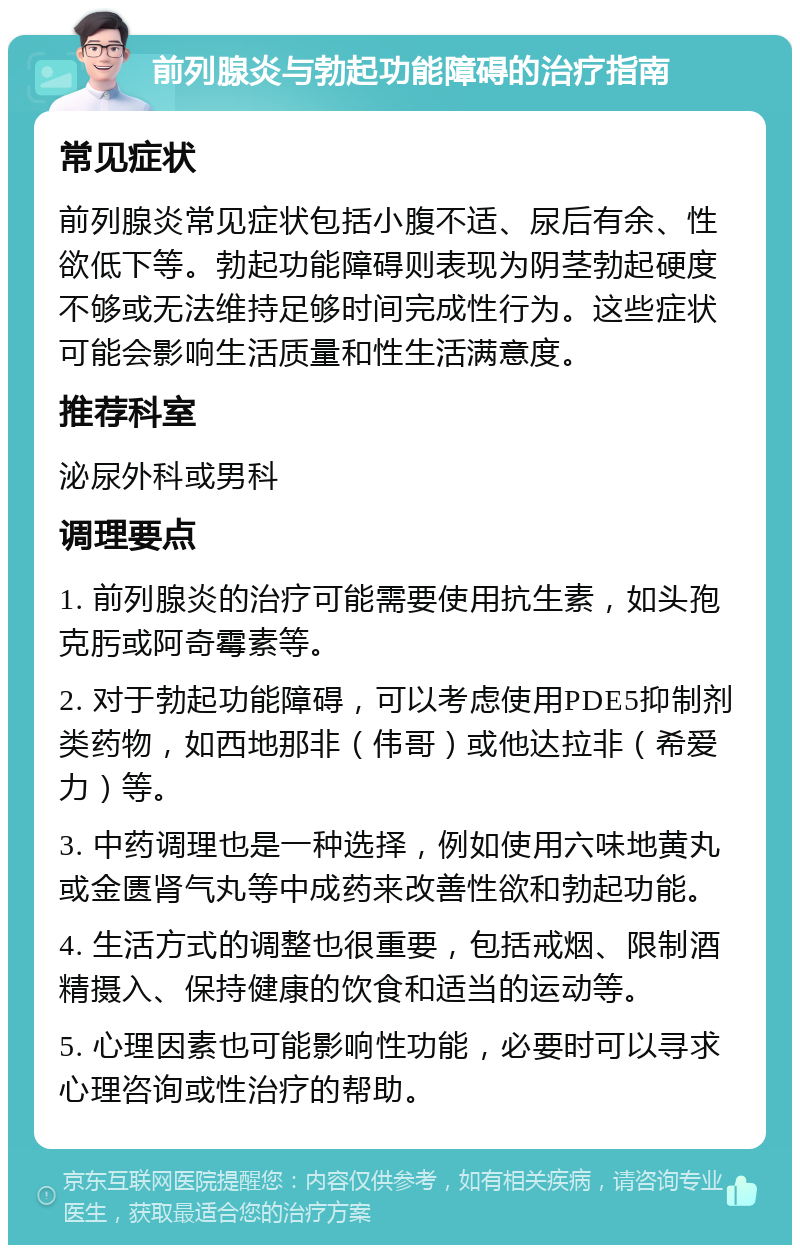 前列腺炎与勃起功能障碍的治疗指南 常见症状 前列腺炎常见症状包括小腹不适、尿后有余、性欲低下等。勃起功能障碍则表现为阴茎勃起硬度不够或无法维持足够时间完成性行为。这些症状可能会影响生活质量和性生活满意度。 推荐科室 泌尿外科或男科 调理要点 1. 前列腺炎的治疗可能需要使用抗生素，如头孢克肟或阿奇霉素等。 2. 对于勃起功能障碍，可以考虑使用PDE5抑制剂类药物，如西地那非（伟哥）或他达拉非（希爱力）等。 3. 中药调理也是一种选择，例如使用六味地黄丸或金匮肾气丸等中成药来改善性欲和勃起功能。 4. 生活方式的调整也很重要，包括戒烟、限制酒精摄入、保持健康的饮食和适当的运动等。 5. 心理因素也可能影响性功能，必要时可以寻求心理咨询或性治疗的帮助。