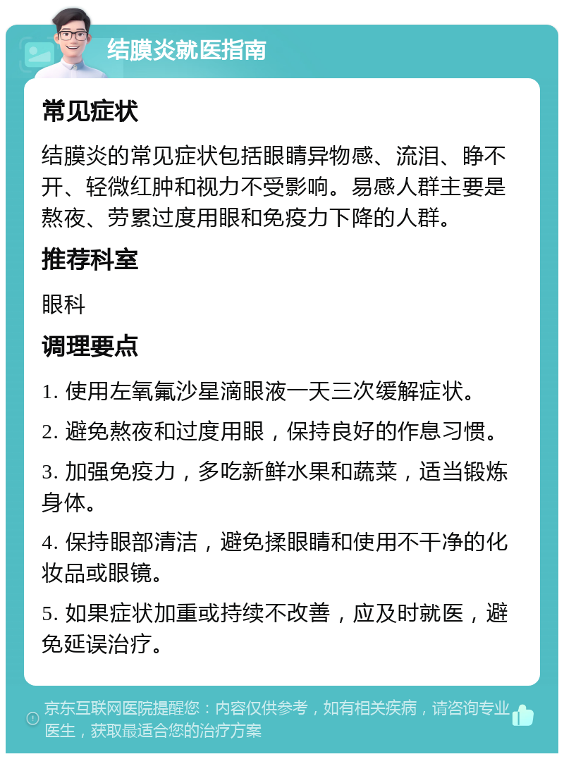 结膜炎就医指南 常见症状 结膜炎的常见症状包括眼睛异物感、流泪、睁不开、轻微红肿和视力不受影响。易感人群主要是熬夜、劳累过度用眼和免疫力下降的人群。 推荐科室 眼科 调理要点 1. 使用左氧氟沙星滴眼液一天三次缓解症状。 2. 避免熬夜和过度用眼，保持良好的作息习惯。 3. 加强免疫力，多吃新鲜水果和蔬菜，适当锻炼身体。 4. 保持眼部清洁，避免揉眼睛和使用不干净的化妆品或眼镜。 5. 如果症状加重或持续不改善，应及时就医，避免延误治疗。