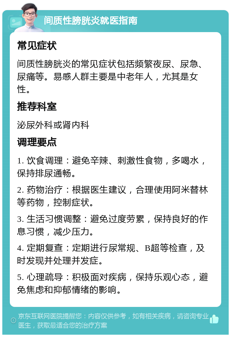 间质性膀胱炎就医指南 常见症状 间质性膀胱炎的常见症状包括频繁夜尿、尿急、尿痛等。易感人群主要是中老年人，尤其是女性。 推荐科室 泌尿外科或肾内科 调理要点 1. 饮食调理：避免辛辣、刺激性食物，多喝水，保持排尿通畅。 2. 药物治疗：根据医生建议，合理使用阿米替林等药物，控制症状。 3. 生活习惯调整：避免过度劳累，保持良好的作息习惯，减少压力。 4. 定期复查：定期进行尿常规、B超等检查，及时发现并处理并发症。 5. 心理疏导：积极面对疾病，保持乐观心态，避免焦虑和抑郁情绪的影响。