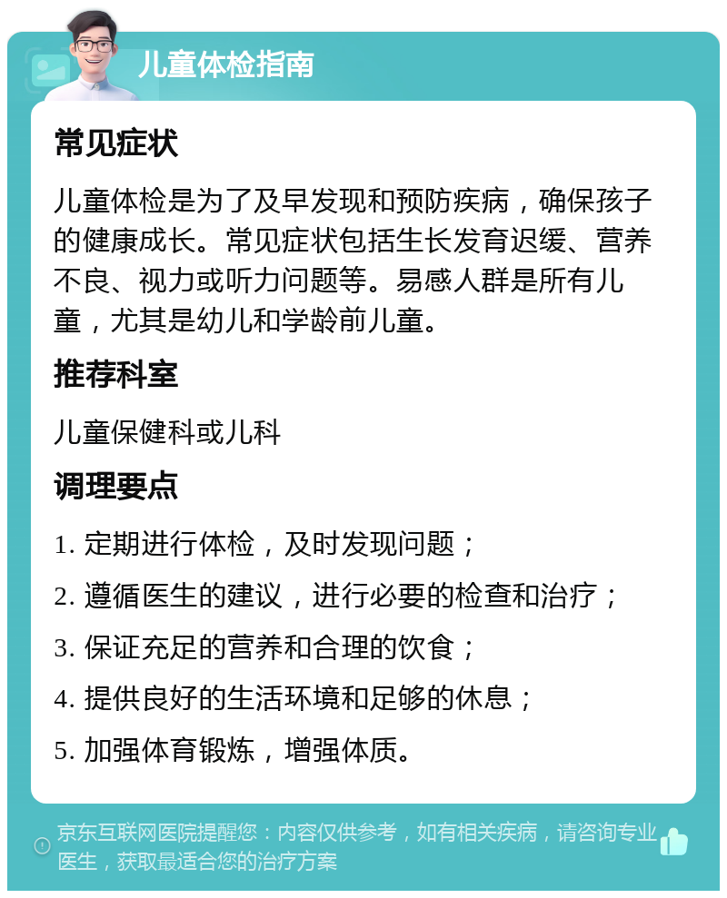 儿童体检指南 常见症状 儿童体检是为了及早发现和预防疾病，确保孩子的健康成长。常见症状包括生长发育迟缓、营养不良、视力或听力问题等。易感人群是所有儿童，尤其是幼儿和学龄前儿童。 推荐科室 儿童保健科或儿科 调理要点 1. 定期进行体检，及时发现问题； 2. 遵循医生的建议，进行必要的检查和治疗； 3. 保证充足的营养和合理的饮食； 4. 提供良好的生活环境和足够的休息； 5. 加强体育锻炼，增强体质。