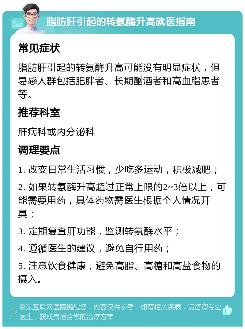 脂肪肝引起的转氨酶升高就医指南 常见症状 脂肪肝引起的转氨酶升高可能没有明显症状，但易感人群包括肥胖者、长期酗酒者和高血脂患者等。 推荐科室 肝病科或内分泌科 调理要点 1. 改变日常生活习惯，少吃多运动，积极减肥； 2. 如果转氨酶升高超过正常上限的2~3倍以上，可能需要用药，具体药物需医生根据个人情况开具； 3. 定期复查肝功能，监测转氨酶水平； 4. 遵循医生的建议，避免自行用药； 5. 注意饮食健康，避免高脂、高糖和高盐食物的摄入。