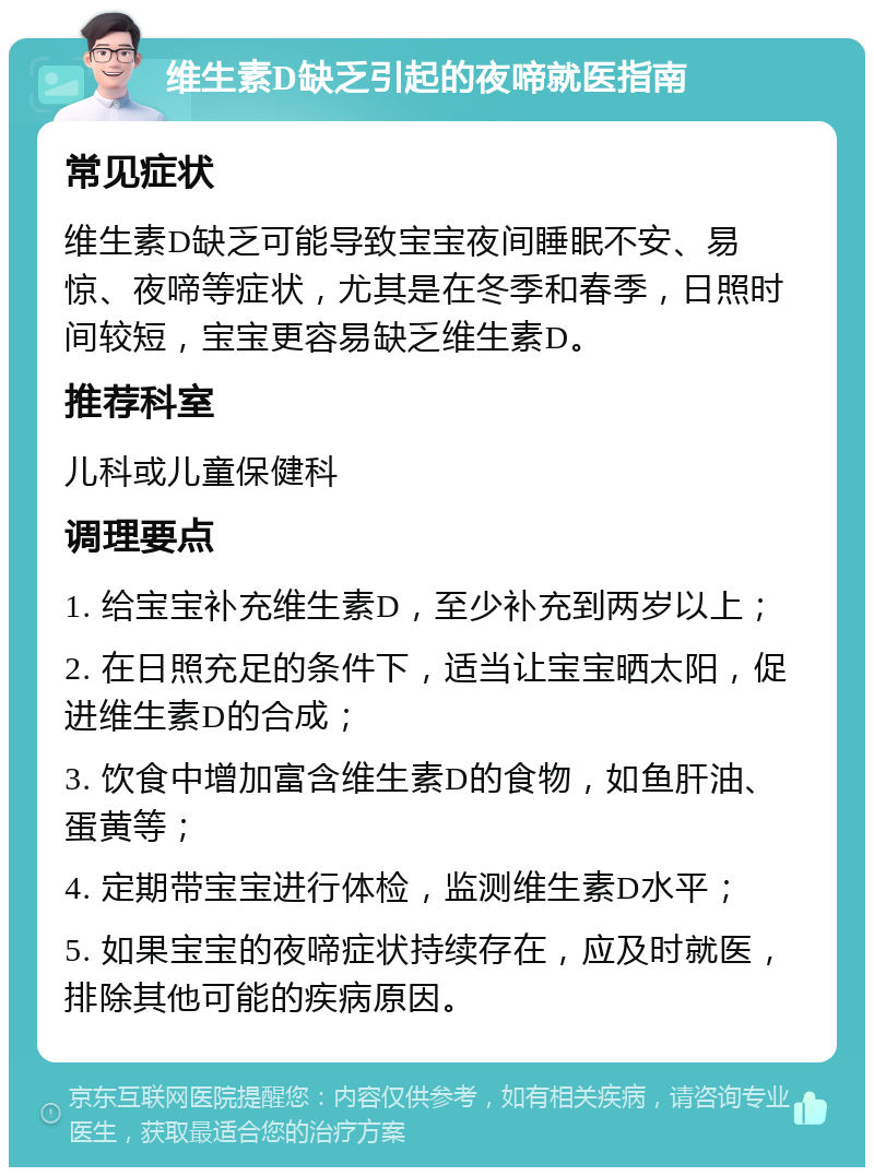 维生素D缺乏引起的夜啼就医指南 常见症状 维生素D缺乏可能导致宝宝夜间睡眠不安、易惊、夜啼等症状，尤其是在冬季和春季，日照时间较短，宝宝更容易缺乏维生素D。 推荐科室 儿科或儿童保健科 调理要点 1. 给宝宝补充维生素D，至少补充到两岁以上； 2. 在日照充足的条件下，适当让宝宝晒太阳，促进维生素D的合成； 3. 饮食中增加富含维生素D的食物，如鱼肝油、蛋黄等； 4. 定期带宝宝进行体检，监测维生素D水平； 5. 如果宝宝的夜啼症状持续存在，应及时就医，排除其他可能的疾病原因。