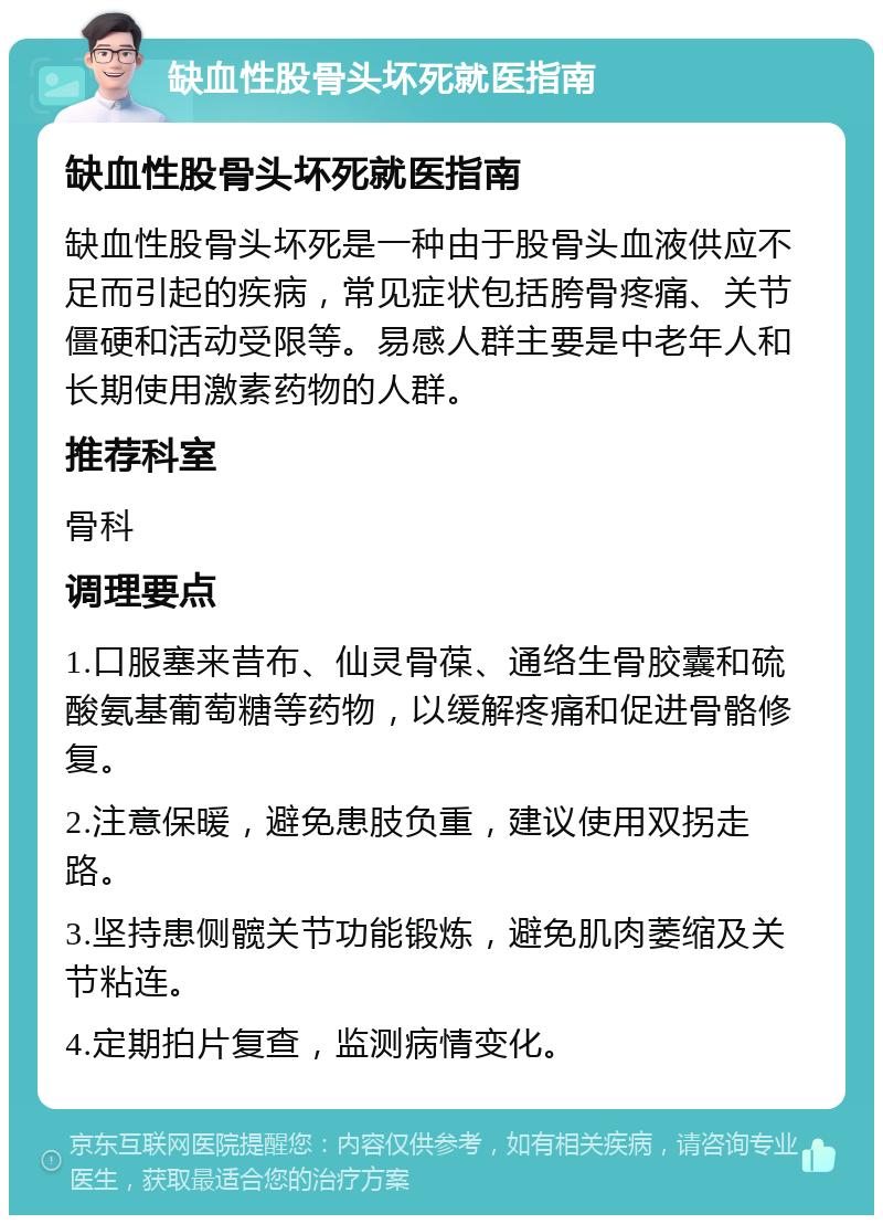 缺血性股骨头坏死就医指南 缺血性股骨头坏死就医指南 缺血性股骨头坏死是一种由于股骨头血液供应不足而引起的疾病，常见症状包括胯骨疼痛、关节僵硬和活动受限等。易感人群主要是中老年人和长期使用激素药物的人群。 推荐科室 骨科 调理要点 1.口服塞来昔布、仙灵骨葆、通络生骨胶囊和硫酸氨基葡萄糖等药物，以缓解疼痛和促进骨骼修复。 2.注意保暖，避免患肢负重，建议使用双拐走路。 3.坚持患侧髋关节功能锻炼，避免肌肉萎缩及关节粘连。 4.定期拍片复查，监测病情变化。