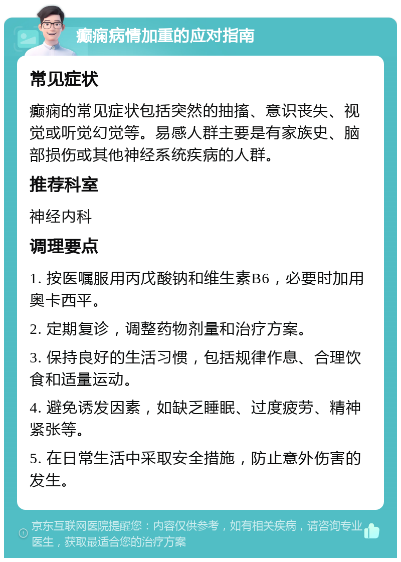 癫痫病情加重的应对指南 常见症状 癫痫的常见症状包括突然的抽搐、意识丧失、视觉或听觉幻觉等。易感人群主要是有家族史、脑部损伤或其他神经系统疾病的人群。 推荐科室 神经内科 调理要点 1. 按医嘱服用丙戊酸钠和维生素B6，必要时加用奥卡西平。 2. 定期复诊，调整药物剂量和治疗方案。 3. 保持良好的生活习惯，包括规律作息、合理饮食和适量运动。 4. 避免诱发因素，如缺乏睡眠、过度疲劳、精神紧张等。 5. 在日常生活中采取安全措施，防止意外伤害的发生。