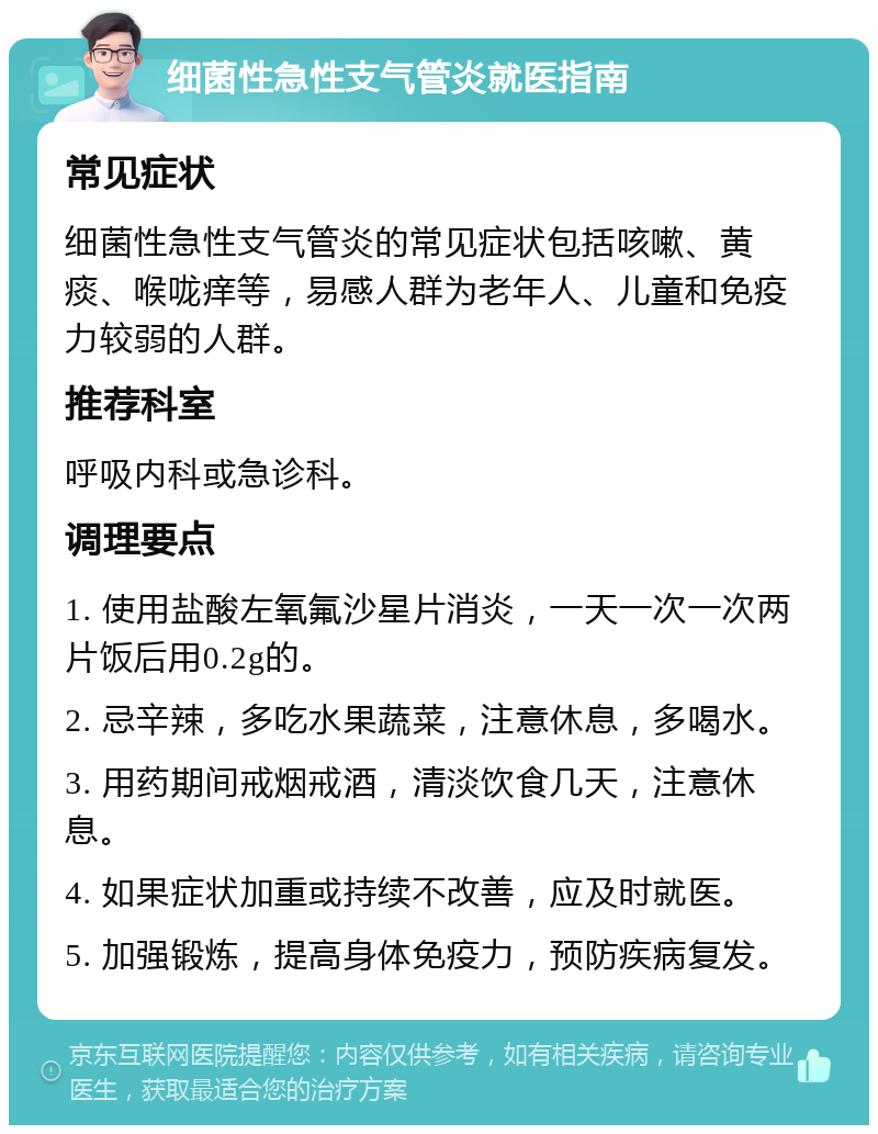 细菌性急性支气管炎就医指南 常见症状 细菌性急性支气管炎的常见症状包括咳嗽、黄痰、喉咙痒等，易感人群为老年人、儿童和免疫力较弱的人群。 推荐科室 呼吸内科或急诊科。 调理要点 1. 使用盐酸左氧氟沙星片消炎，一天一次一次两片饭后用0.2g的。 2. 忌辛辣，多吃水果蔬菜，注意休息，多喝水。 3. 用药期间戒烟戒酒，清淡饮食几天，注意休息。 4. 如果症状加重或持续不改善，应及时就医。 5. 加强锻炼，提高身体免疫力，预防疾病复发。