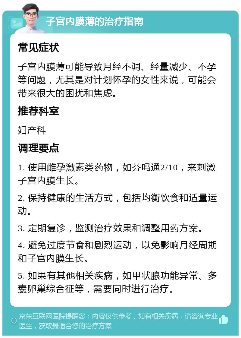 子宫内膜薄的治疗指南 常见症状 子宫内膜薄可能导致月经不调、经量减少、不孕等问题，尤其是对计划怀孕的女性来说，可能会带来很大的困扰和焦虑。 推荐科室 妇产科 调理要点 1. 使用雌孕激素类药物，如芬吗通2/10，来刺激子宫内膜生长。 2. 保持健康的生活方式，包括均衡饮食和适量运动。 3. 定期复诊，监测治疗效果和调整用药方案。 4. 避免过度节食和剧烈运动，以免影响月经周期和子宫内膜生长。 5. 如果有其他相关疾病，如甲状腺功能异常、多囊卵巢综合征等，需要同时进行治疗。