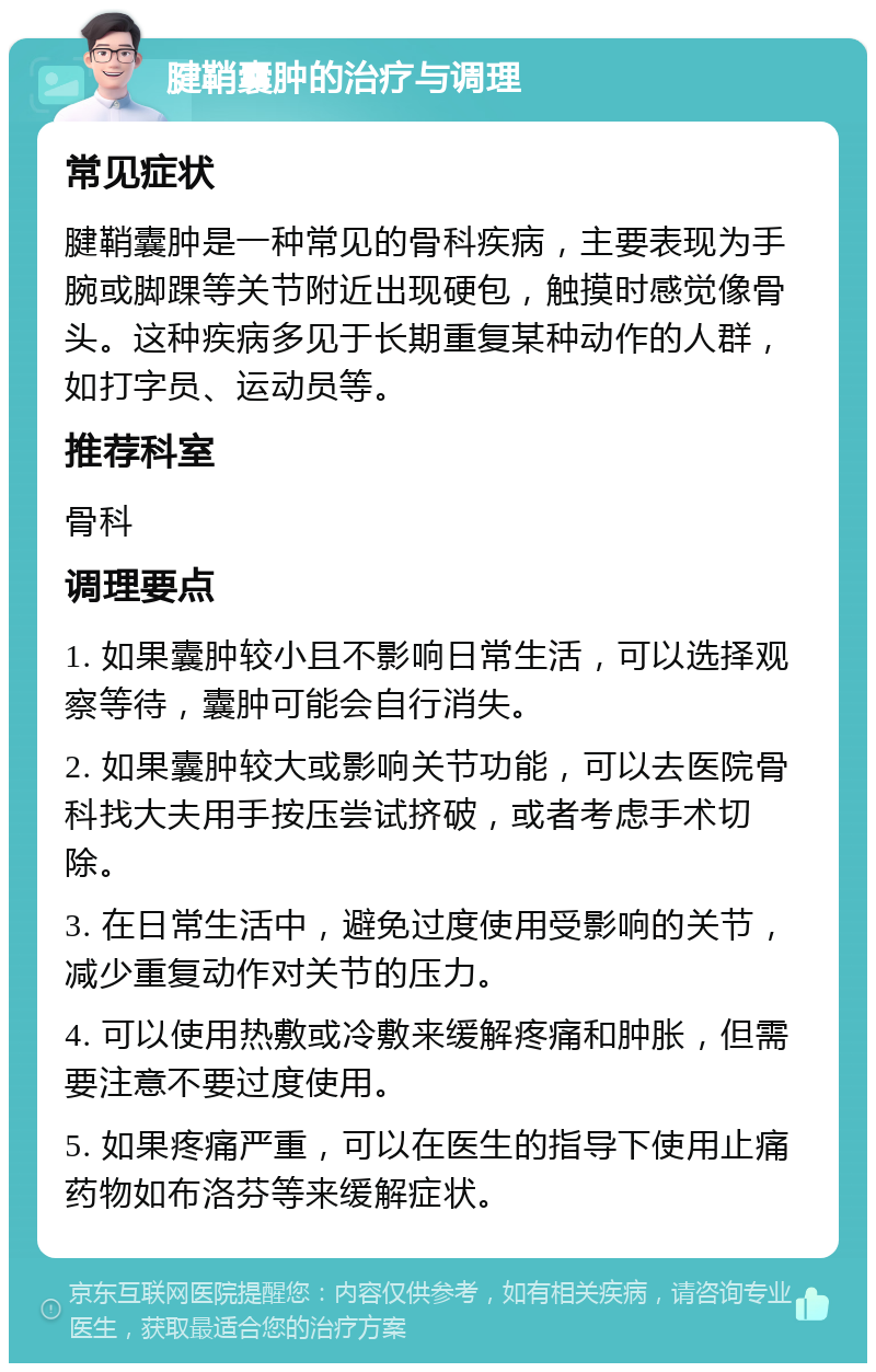 腱鞘囊肿的治疗与调理 常见症状 腱鞘囊肿是一种常见的骨科疾病，主要表现为手腕或脚踝等关节附近出现硬包，触摸时感觉像骨头。这种疾病多见于长期重复某种动作的人群，如打字员、运动员等。 推荐科室 骨科 调理要点 1. 如果囊肿较小且不影响日常生活，可以选择观察等待，囊肿可能会自行消失。 2. 如果囊肿较大或影响关节功能，可以去医院骨科找大夫用手按压尝试挤破，或者考虑手术切除。 3. 在日常生活中，避免过度使用受影响的关节，减少重复动作对关节的压力。 4. 可以使用热敷或冷敷来缓解疼痛和肿胀，但需要注意不要过度使用。 5. 如果疼痛严重，可以在医生的指导下使用止痛药物如布洛芬等来缓解症状。