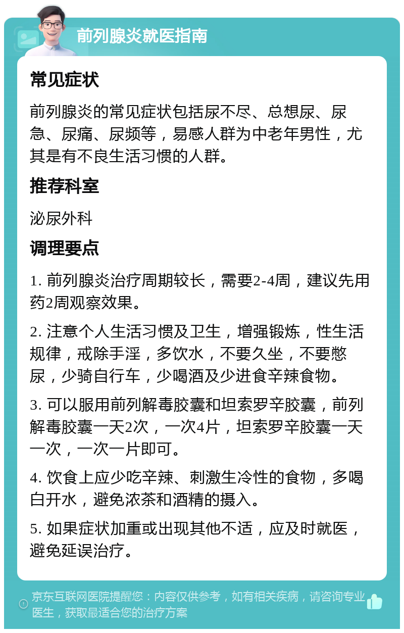 前列腺炎就医指南 常见症状 前列腺炎的常见症状包括尿不尽、总想尿、尿急、尿痛、尿频等，易感人群为中老年男性，尤其是有不良生活习惯的人群。 推荐科室 泌尿外科 调理要点 1. 前列腺炎治疗周期较长，需要2-4周，建议先用药2周观察效果。 2. 注意个人生活习惯及卫生，增强锻炼，性生活规律，戒除手淫，多饮水，不要久坐，不要憋尿，少骑自行车，少喝酒及少进食辛辣食物。 3. 可以服用前列解毒胶囊和坦索罗辛胶囊，前列解毒胶囊一天2次，一次4片，坦索罗辛胶囊一天一次，一次一片即可。 4. 饮食上应少吃辛辣、刺激生冷性的食物，多喝白开水，避免浓茶和酒精的摄入。 5. 如果症状加重或出现其他不适，应及时就医，避免延误治疗。