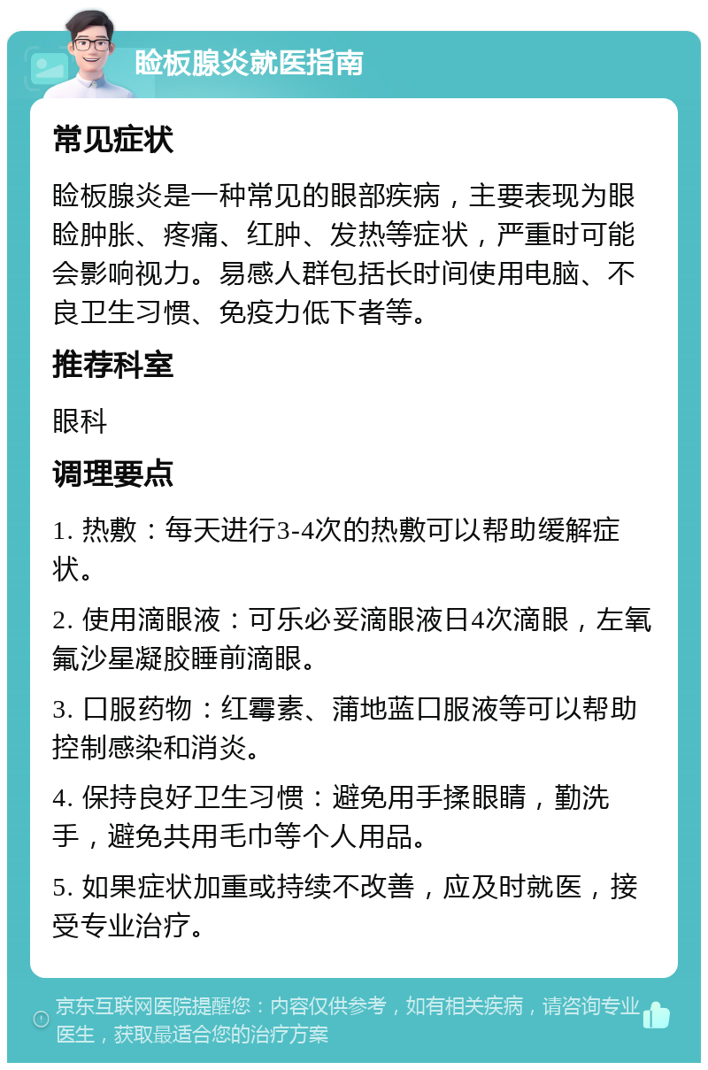 睑板腺炎就医指南 常见症状 睑板腺炎是一种常见的眼部疾病，主要表现为眼睑肿胀、疼痛、红肿、发热等症状，严重时可能会影响视力。易感人群包括长时间使用电脑、不良卫生习惯、免疫力低下者等。 推荐科室 眼科 调理要点 1. 热敷：每天进行3-4次的热敷可以帮助缓解症状。 2. 使用滴眼液：可乐必妥滴眼液日4次滴眼，左氧氟沙星凝胶睡前滴眼。 3. 口服药物：红霉素、蒲地蓝口服液等可以帮助控制感染和消炎。 4. 保持良好卫生习惯：避免用手揉眼睛，勤洗手，避免共用毛巾等个人用品。 5. 如果症状加重或持续不改善，应及时就医，接受专业治疗。