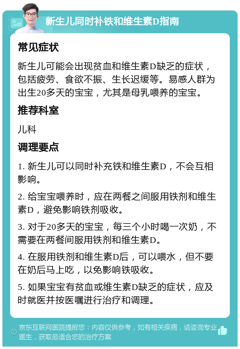 新生儿同时补铁和维生素D指南 常见症状 新生儿可能会出现贫血和维生素D缺乏的症状，包括疲劳、食欲不振、生长迟缓等。易感人群为出生20多天的宝宝，尤其是母乳喂养的宝宝。 推荐科室 儿科 调理要点 1. 新生儿可以同时补充铁和维生素D，不会互相影响。 2. 给宝宝喂养时，应在两餐之间服用铁剂和维生素D，避免影响铁剂吸收。 3. 对于20多天的宝宝，每三个小时喝一次奶，不需要在两餐间服用铁剂和维生素D。 4. 在服用铁剂和维生素D后，可以喂水，但不要在奶后马上吃，以免影响铁吸收。 5. 如果宝宝有贫血或维生素D缺乏的症状，应及时就医并按医嘱进行治疗和调理。