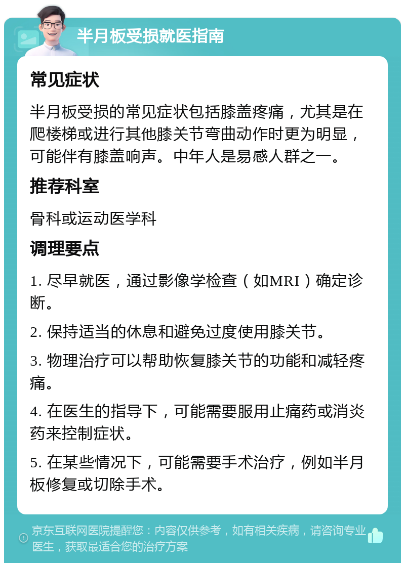 半月板受损就医指南 常见症状 半月板受损的常见症状包括膝盖疼痛，尤其是在爬楼梯或进行其他膝关节弯曲动作时更为明显，可能伴有膝盖响声。中年人是易感人群之一。 推荐科室 骨科或运动医学科 调理要点 1. 尽早就医，通过影像学检查（如MRI）确定诊断。 2. 保持适当的休息和避免过度使用膝关节。 3. 物理治疗可以帮助恢复膝关节的功能和减轻疼痛。 4. 在医生的指导下，可能需要服用止痛药或消炎药来控制症状。 5. 在某些情况下，可能需要手术治疗，例如半月板修复或切除手术。