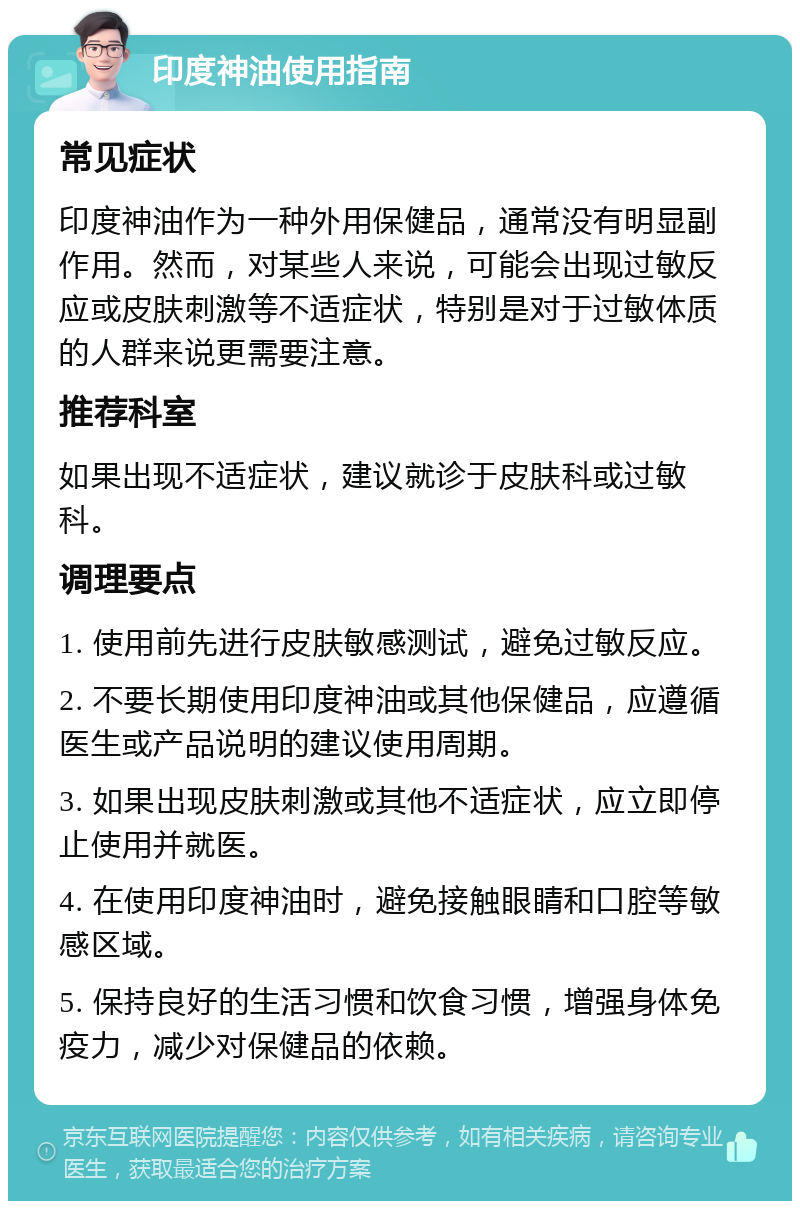 印度神油使用指南 常见症状 印度神油作为一种外用保健品，通常没有明显副作用。然而，对某些人来说，可能会出现过敏反应或皮肤刺激等不适症状，特别是对于过敏体质的人群来说更需要注意。 推荐科室 如果出现不适症状，建议就诊于皮肤科或过敏科。 调理要点 1. 使用前先进行皮肤敏感测试，避免过敏反应。 2. 不要长期使用印度神油或其他保健品，应遵循医生或产品说明的建议使用周期。 3. 如果出现皮肤刺激或其他不适症状，应立即停止使用并就医。 4. 在使用印度神油时，避免接触眼睛和口腔等敏感区域。 5. 保持良好的生活习惯和饮食习惯，增强身体免疫力，减少对保健品的依赖。