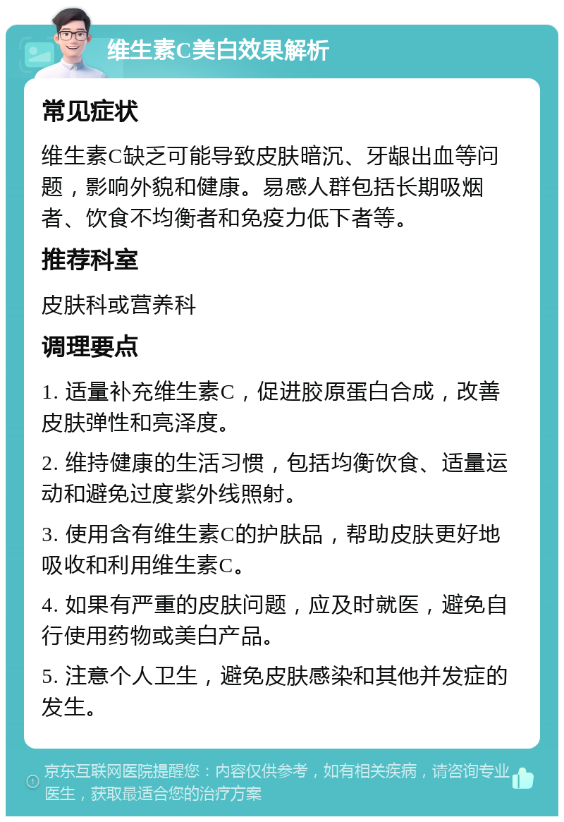 维生素C美白效果解析 常见症状 维生素C缺乏可能导致皮肤暗沉、牙龈出血等问题，影响外貌和健康。易感人群包括长期吸烟者、饮食不均衡者和免疫力低下者等。 推荐科室 皮肤科或营养科 调理要点 1. 适量补充维生素C，促进胶原蛋白合成，改善皮肤弹性和亮泽度。 2. 维持健康的生活习惯，包括均衡饮食、适量运动和避免过度紫外线照射。 3. 使用含有维生素C的护肤品，帮助皮肤更好地吸收和利用维生素C。 4. 如果有严重的皮肤问题，应及时就医，避免自行使用药物或美白产品。 5. 注意个人卫生，避免皮肤感染和其他并发症的发生。