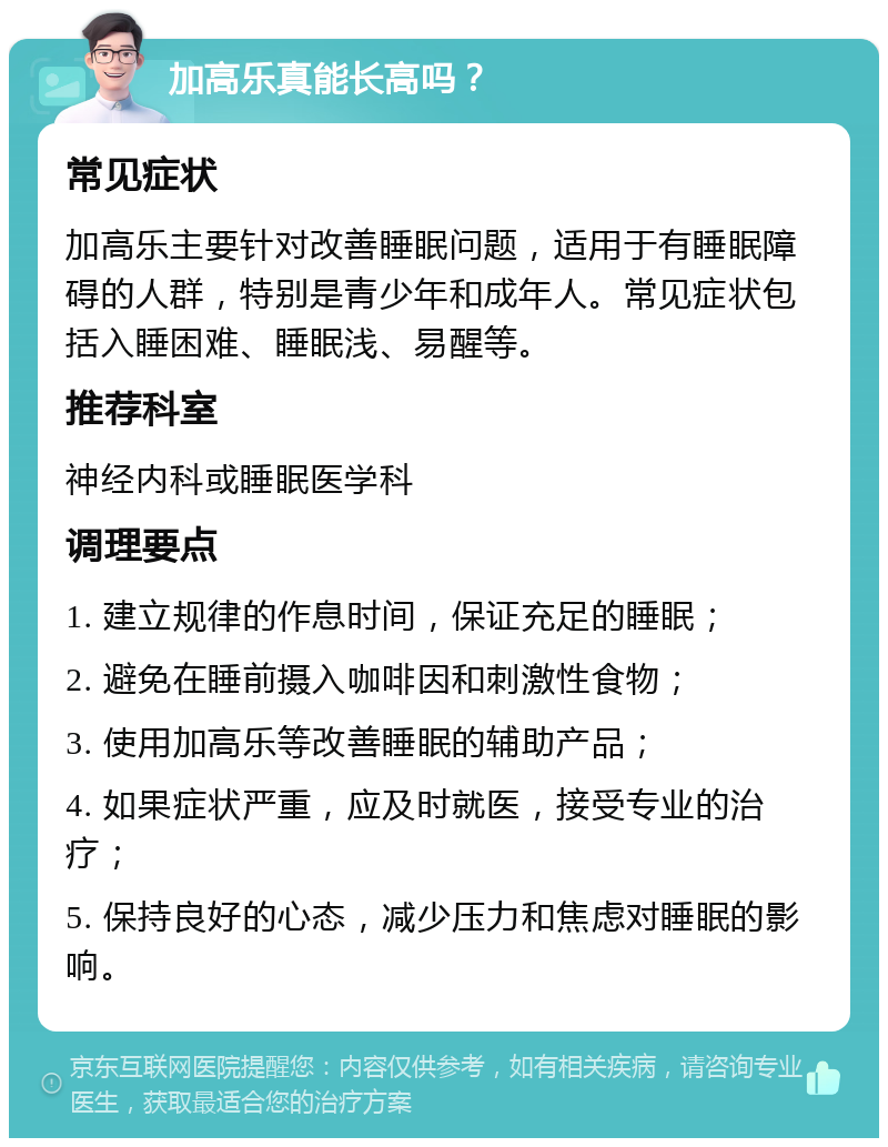 加高乐真能长高吗？ 常见症状 加高乐主要针对改善睡眠问题，适用于有睡眠障碍的人群，特别是青少年和成年人。常见症状包括入睡困难、睡眠浅、易醒等。 推荐科室 神经内科或睡眠医学科 调理要点 1. 建立规律的作息时间，保证充足的睡眠； 2. 避免在睡前摄入咖啡因和刺激性食物； 3. 使用加高乐等改善睡眠的辅助产品； 4. 如果症状严重，应及时就医，接受专业的治疗； 5. 保持良好的心态，减少压力和焦虑对睡眠的影响。