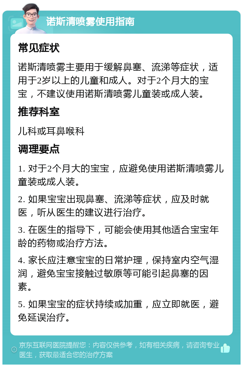 诺斯清喷雾使用指南 常见症状 诺斯清喷雾主要用于缓解鼻塞、流涕等症状，适用于2岁以上的儿童和成人。对于2个月大的宝宝，不建议使用诺斯清喷雾儿童装或成人装。 推荐科室 儿科或耳鼻喉科 调理要点 1. 对于2个月大的宝宝，应避免使用诺斯清喷雾儿童装或成人装。 2. 如果宝宝出现鼻塞、流涕等症状，应及时就医，听从医生的建议进行治疗。 3. 在医生的指导下，可能会使用其他适合宝宝年龄的药物或治疗方法。 4. 家长应注意宝宝的日常护理，保持室内空气湿润，避免宝宝接触过敏原等可能引起鼻塞的因素。 5. 如果宝宝的症状持续或加重，应立即就医，避免延误治疗。