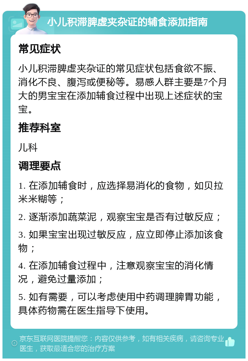 小儿积滞脾虚夹杂证的辅食添加指南 常见症状 小儿积滞脾虚夹杂证的常见症状包括食欲不振、消化不良、腹泻或便秘等。易感人群主要是7个月大的男宝宝在添加辅食过程中出现上述症状的宝宝。 推荐科室 儿科 调理要点 1. 在添加辅食时，应选择易消化的食物，如贝拉米米糊等； 2. 逐渐添加蔬菜泥，观察宝宝是否有过敏反应； 3. 如果宝宝出现过敏反应，应立即停止添加该食物； 4. 在添加辅食过程中，注意观察宝宝的消化情况，避免过量添加； 5. 如有需要，可以考虑使用中药调理脾胃功能，具体药物需在医生指导下使用。