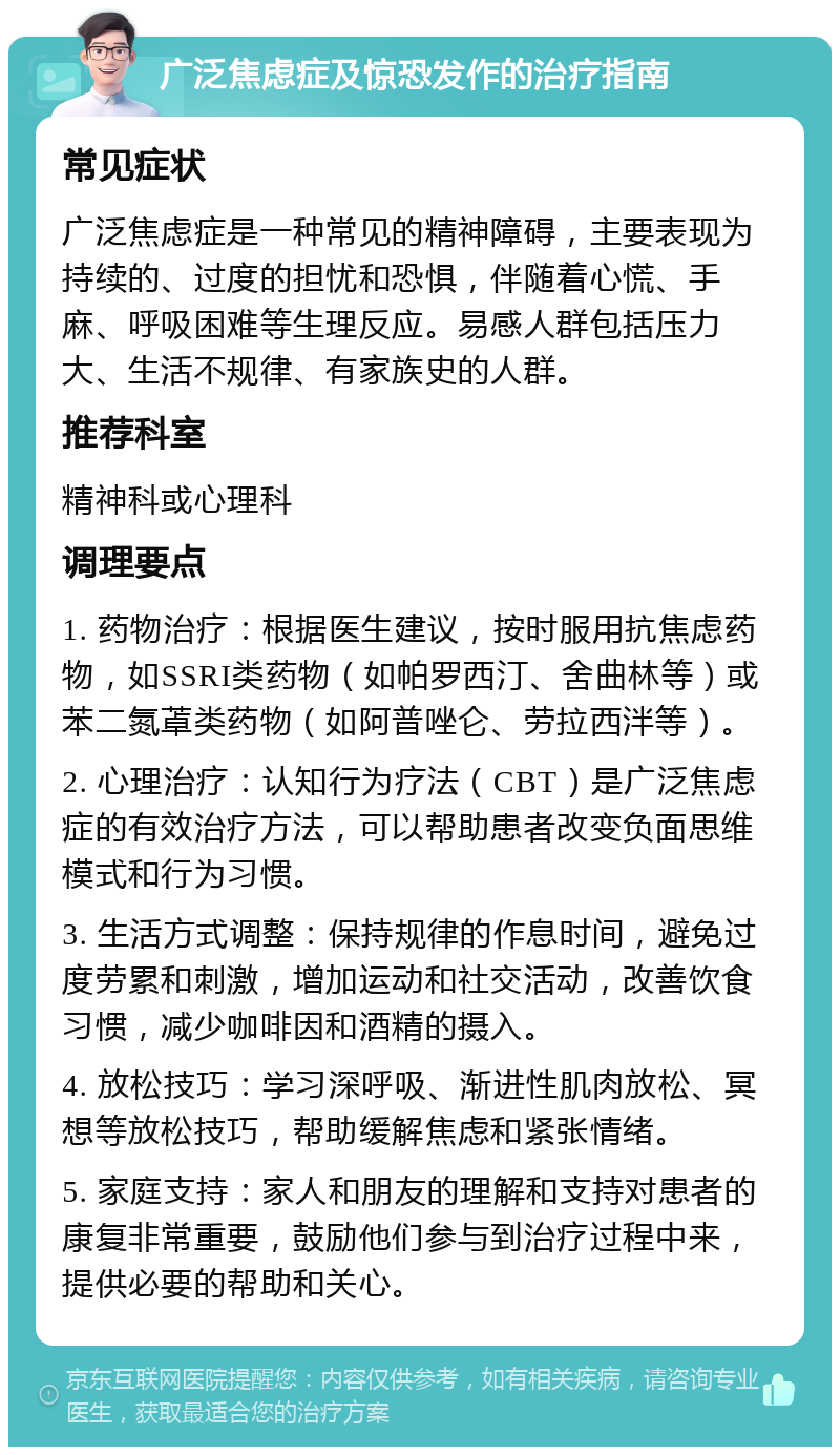 广泛焦虑症及惊恐发作的治疗指南 常见症状 广泛焦虑症是一种常见的精神障碍，主要表现为持续的、过度的担忧和恐惧，伴随着心慌、手麻、呼吸困难等生理反应。易感人群包括压力大、生活不规律、有家族史的人群。 推荐科室 精神科或心理科 调理要点 1. 药物治疗：根据医生建议，按时服用抗焦虑药物，如SSRI类药物（如帕罗西汀、舍曲林等）或苯二氮䓬类药物（如阿普唑仑、劳拉西泮等）。 2. 心理治疗：认知行为疗法（CBT）是广泛焦虑症的有效治疗方法，可以帮助患者改变负面思维模式和行为习惯。 3. 生活方式调整：保持规律的作息时间，避免过度劳累和刺激，增加运动和社交活动，改善饮食习惯，减少咖啡因和酒精的摄入。 4. 放松技巧：学习深呼吸、渐进性肌肉放松、冥想等放松技巧，帮助缓解焦虑和紧张情绪。 5. 家庭支持：家人和朋友的理解和支持对患者的康复非常重要，鼓励他们参与到治疗过程中来，提供必要的帮助和关心。