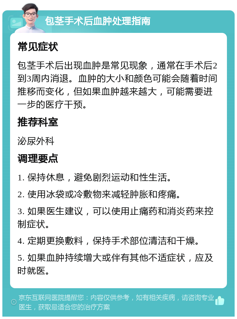 包茎手术后血肿处理指南 常见症状 包茎手术后出现血肿是常见现象，通常在手术后2到3周内消退。血肿的大小和颜色可能会随着时间推移而变化，但如果血肿越来越大，可能需要进一步的医疗干预。 推荐科室 泌尿外科 调理要点 1. 保持休息，避免剧烈运动和性生活。 2. 使用冰袋或冷敷物来减轻肿胀和疼痛。 3. 如果医生建议，可以使用止痛药和消炎药来控制症状。 4. 定期更换敷料，保持手术部位清洁和干燥。 5. 如果血肿持续增大或伴有其他不适症状，应及时就医。