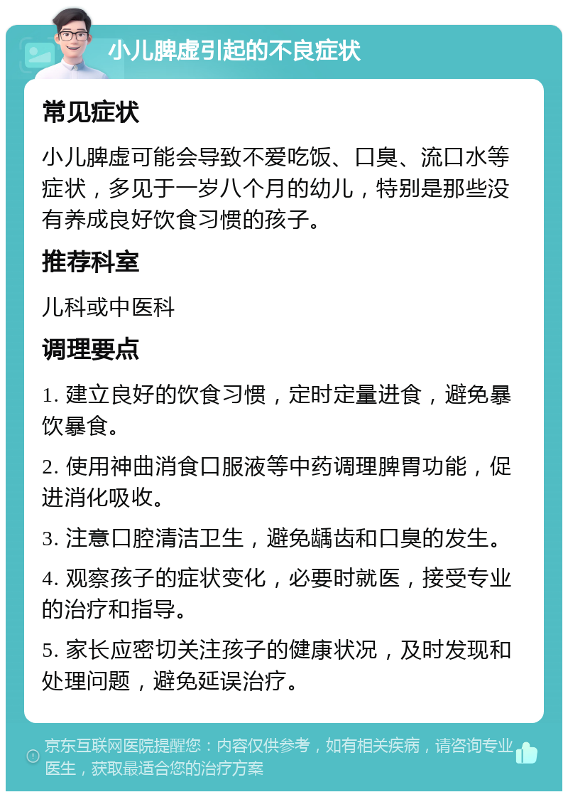 小儿脾虚引起的不良症状 常见症状 小儿脾虚可能会导致不爱吃饭、口臭、流口水等症状，多见于一岁八个月的幼儿，特别是那些没有养成良好饮食习惯的孩子。 推荐科室 儿科或中医科 调理要点 1. 建立良好的饮食习惯，定时定量进食，避免暴饮暴食。 2. 使用神曲消食口服液等中药调理脾胃功能，促进消化吸收。 3. 注意口腔清洁卫生，避免龋齿和口臭的发生。 4. 观察孩子的症状变化，必要时就医，接受专业的治疗和指导。 5. 家长应密切关注孩子的健康状况，及时发现和处理问题，避免延误治疗。