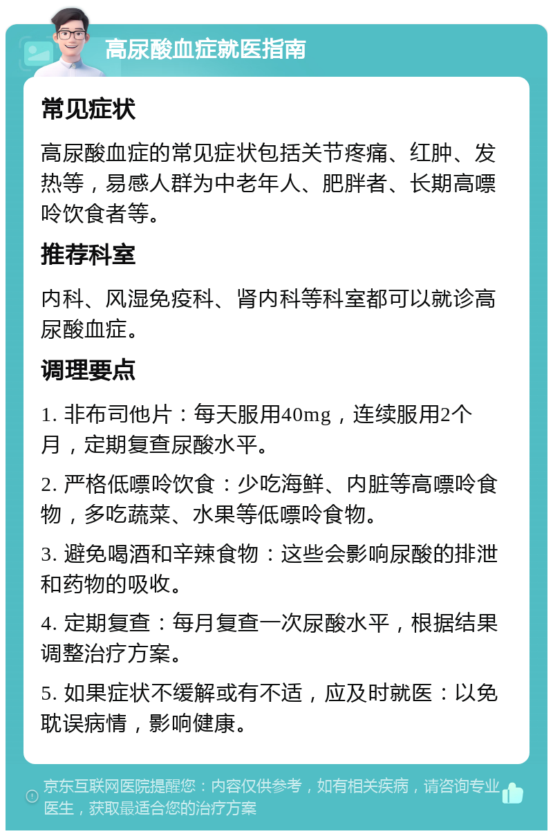 高尿酸血症就医指南 常见症状 高尿酸血症的常见症状包括关节疼痛、红肿、发热等，易感人群为中老年人、肥胖者、长期高嘌呤饮食者等。 推荐科室 内科、风湿免疫科、肾内科等科室都可以就诊高尿酸血症。 调理要点 1. 非布司他片：每天服用40mg，连续服用2个月，定期复查尿酸水平。 2. 严格低嘌呤饮食：少吃海鲜、内脏等高嘌呤食物，多吃蔬菜、水果等低嘌呤食物。 3. 避免喝酒和辛辣食物：这些会影响尿酸的排泄和药物的吸收。 4. 定期复查：每月复查一次尿酸水平，根据结果调整治疗方案。 5. 如果症状不缓解或有不适，应及时就医：以免耽误病情，影响健康。