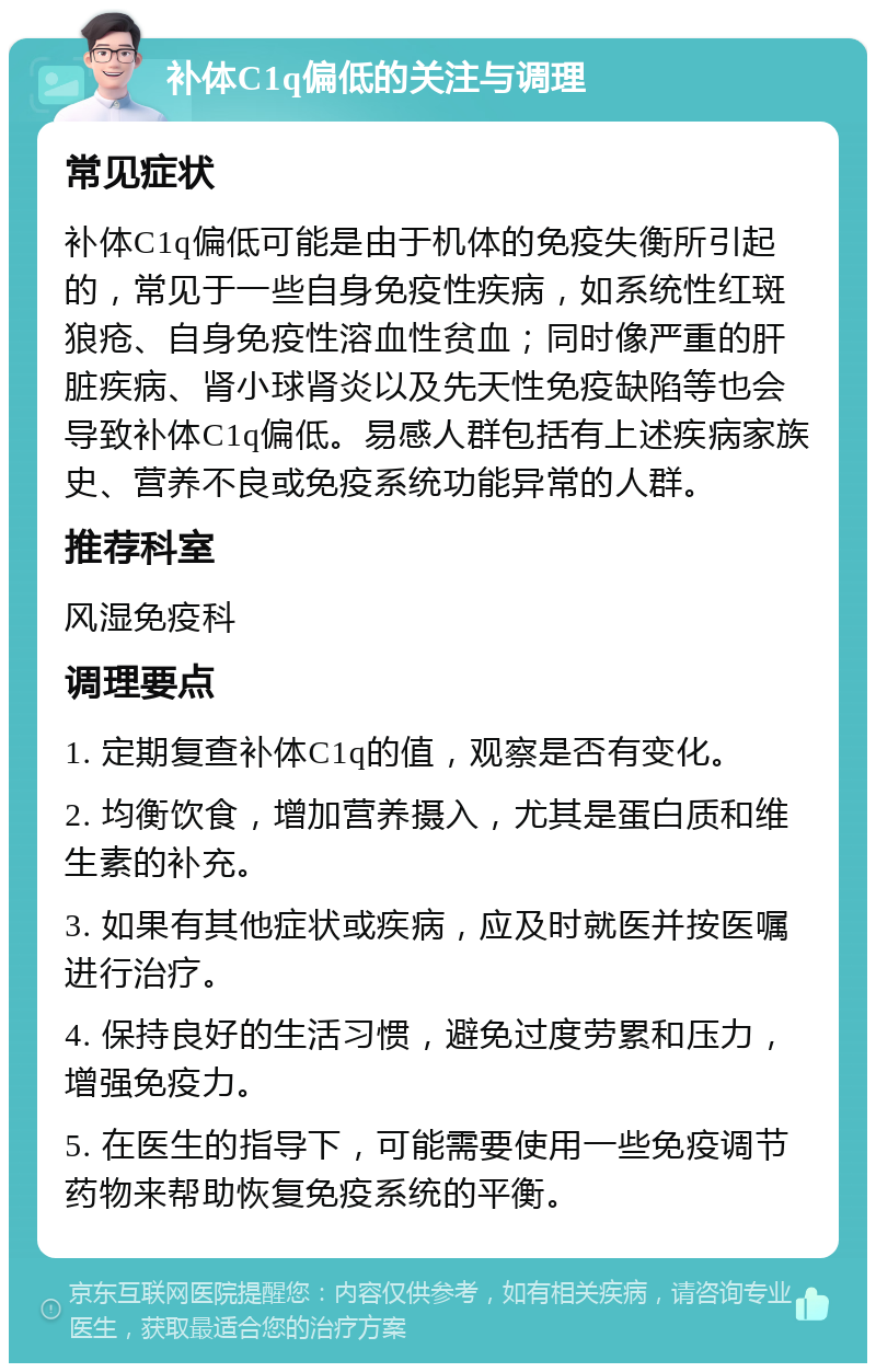 补体C1q偏低的关注与调理 常见症状 补体C1q偏低可能是由于机体的免疫失衡所引起的，常见于一些自身免疫性疾病，如系统性红斑狼疮、自身免疫性溶血性贫血；同时像严重的肝脏疾病、肾小球肾炎以及先天性免疫缺陷等也会导致补体C1q偏低。易感人群包括有上述疾病家族史、营养不良或免疫系统功能异常的人群。 推荐科室 风湿免疫科 调理要点 1. 定期复查补体C1q的值，观察是否有变化。 2. 均衡饮食，增加营养摄入，尤其是蛋白质和维生素的补充。 3. 如果有其他症状或疾病，应及时就医并按医嘱进行治疗。 4. 保持良好的生活习惯，避免过度劳累和压力，增强免疫力。 5. 在医生的指导下，可能需要使用一些免疫调节药物来帮助恢复免疫系统的平衡。