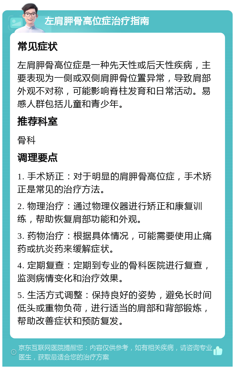 左肩胛骨高位症治疗指南 常见症状 左肩胛骨高位症是一种先天性或后天性疾病，主要表现为一侧或双侧肩胛骨位置异常，导致肩部外观不对称，可能影响脊柱发育和日常活动。易感人群包括儿童和青少年。 推荐科室 骨科 调理要点 1. 手术矫正：对于明显的肩胛骨高位症，手术矫正是常见的治疗方法。 2. 物理治疗：通过物理仪器进行矫正和康复训练，帮助恢复肩部功能和外观。 3. 药物治疗：根据具体情况，可能需要使用止痛药或抗炎药来缓解症状。 4. 定期复查：定期到专业的骨科医院进行复查，监测病情变化和治疗效果。 5. 生活方式调整：保持良好的姿势，避免长时间低头或重物负荷，进行适当的肩部和背部锻炼，帮助改善症状和预防复发。