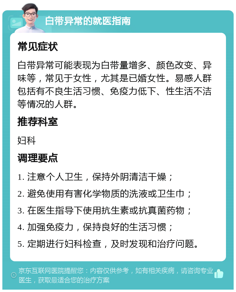 白带异常的就医指南 常见症状 白带异常可能表现为白带量增多、颜色改变、异味等，常见于女性，尤其是已婚女性。易感人群包括有不良生活习惯、免疫力低下、性生活不洁等情况的人群。 推荐科室 妇科 调理要点 1. 注意个人卫生，保持外阴清洁干燥； 2. 避免使用有害化学物质的洗液或卫生巾； 3. 在医生指导下使用抗生素或抗真菌药物； 4. 加强免疫力，保持良好的生活习惯； 5. 定期进行妇科检查，及时发现和治疗问题。