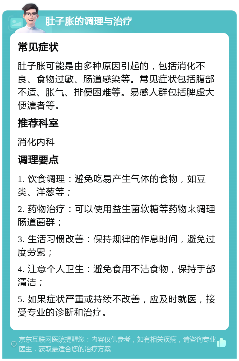 肚子胀的调理与治疗 常见症状 肚子胀可能是由多种原因引起的，包括消化不良、食物过敏、肠道感染等。常见症状包括腹部不适、胀气、排便困难等。易感人群包括脾虚大便溏者等。 推荐科室 消化内科 调理要点 1. 饮食调理：避免吃易产生气体的食物，如豆类、洋葱等； 2. 药物治疗：可以使用益生菌软糖等药物来调理肠道菌群； 3. 生活习惯改善：保持规律的作息时间，避免过度劳累； 4. 注意个人卫生：避免食用不洁食物，保持手部清洁； 5. 如果症状严重或持续不改善，应及时就医，接受专业的诊断和治疗。