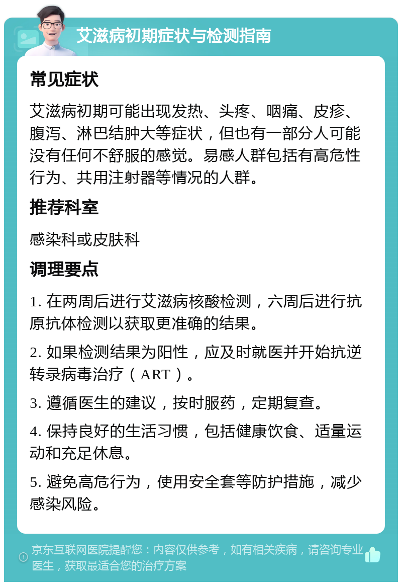 艾滋病初期症状与检测指南 常见症状 艾滋病初期可能出现发热、头疼、咽痛、皮疹、腹泻、淋巴结肿大等症状，但也有一部分人可能没有任何不舒服的感觉。易感人群包括有高危性行为、共用注射器等情况的人群。 推荐科室 感染科或皮肤科 调理要点 1. 在两周后进行艾滋病核酸检测，六周后进行抗原抗体检测以获取更准确的结果。 2. 如果检测结果为阳性，应及时就医并开始抗逆转录病毒治疗（ART）。 3. 遵循医生的建议，按时服药，定期复查。 4. 保持良好的生活习惯，包括健康饮食、适量运动和充足休息。 5. 避免高危行为，使用安全套等防护措施，减少感染风险。