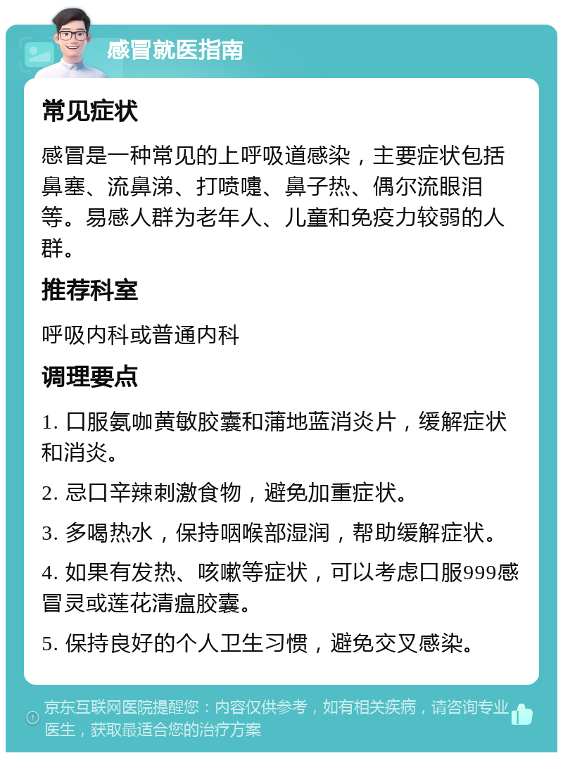 感冒就医指南 常见症状 感冒是一种常见的上呼吸道感染，主要症状包括鼻塞、流鼻涕、打喷嚏、鼻子热、偶尔流眼泪等。易感人群为老年人、儿童和免疫力较弱的人群。 推荐科室 呼吸内科或普通内科 调理要点 1. 口服氨咖黄敏胶囊和蒲地蓝消炎片，缓解症状和消炎。 2. 忌口辛辣刺激食物，避免加重症状。 3. 多喝热水，保持咽喉部湿润，帮助缓解症状。 4. 如果有发热、咳嗽等症状，可以考虑口服999感冒灵或莲花清瘟胶囊。 5. 保持良好的个人卫生习惯，避免交叉感染。