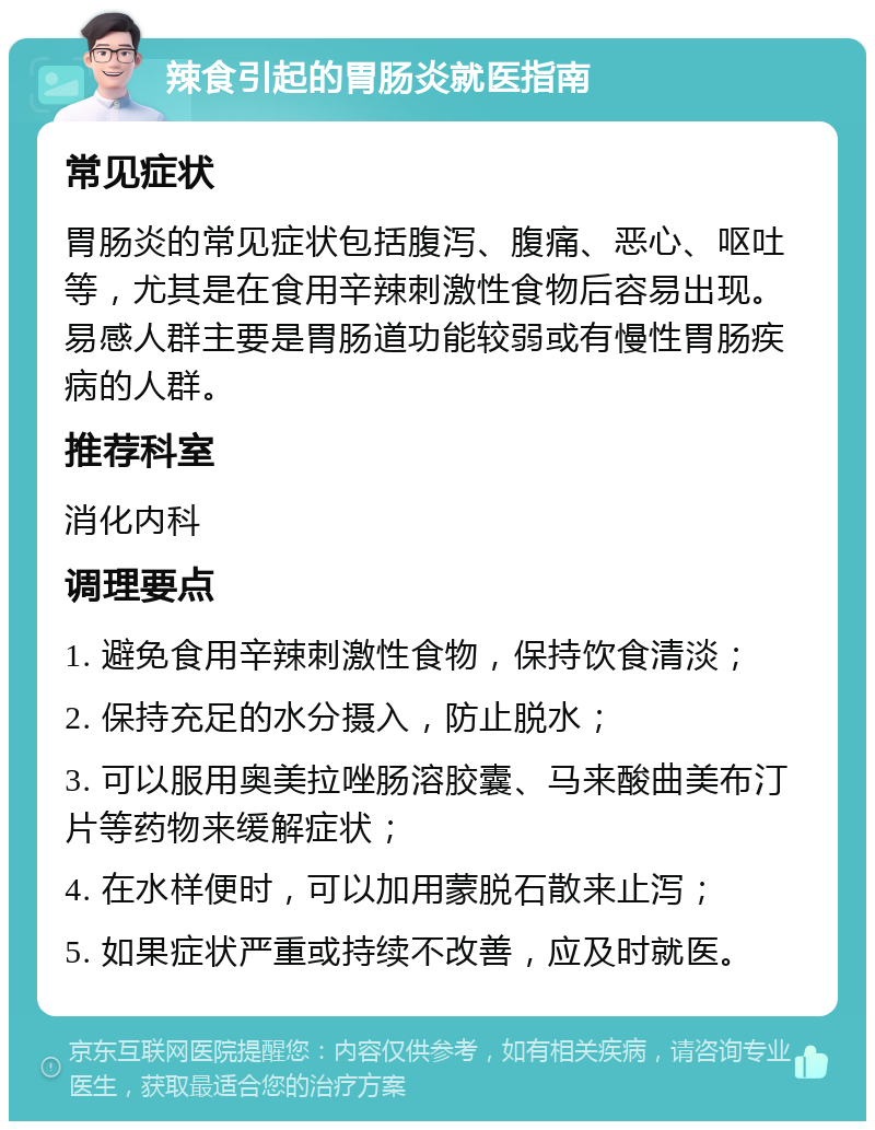 辣食引起的胃肠炎就医指南 常见症状 胃肠炎的常见症状包括腹泻、腹痛、恶心、呕吐等，尤其是在食用辛辣刺激性食物后容易出现。易感人群主要是胃肠道功能较弱或有慢性胃肠疾病的人群。 推荐科室 消化内科 调理要点 1. 避免食用辛辣刺激性食物，保持饮食清淡； 2. 保持充足的水分摄入，防止脱水； 3. 可以服用奥美拉唑肠溶胶囊、马来酸曲美布汀片等药物来缓解症状； 4. 在水样便时，可以加用蒙脱石散来止泻； 5. 如果症状严重或持续不改善，应及时就医。